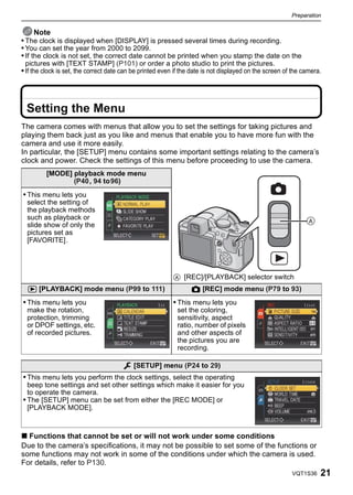 Preparation


      Note
• The clock is displayed when [DISPLAY] is pressed several times during recording.
• You can set the year from 2000 to 2099.
• If the clock is not set, the correct date cannot be printed when you stamp the date on the
 pictures with [TEXT STAMP] (P101) or order a photo studio to print the pictures.
• If the clock is set, the correct date can be printed even if the date is not displayed on the screen of the camera.




  Setting the Menu
The camera comes with menus that allow you to set the settings for taking pictures and
playing them back just as you like and menus that enable you to have more fun with the
camera and use it more easily.
In particular, the [SETUP] menu contains some important settings relating to the camera’s
clock and power. Check the settings of this menu before proceeding to use the camera.
         [MODE] playback mode menu
                (P40, 94 to96)
• This menu lets you
  select the setting of
  the playback methods
  such as playback or
  slide show of only the
                                                                                                               
  pictures set as
  [FAVORITE].




                                                           A [REC]/[PLAYBACK] selector switch
  ( [PLAYBACK] mode menu (P99 to 111)                             ! [REC] mode menu (P79 to 93)
• This menu lets you                                       • This menu lets you
  make the rotation,                                        set the coloring,
  protection, trimming                                      sensitivity, aspect
  or DPOF settings, etc.                                    ratio, number of pixels
  of recorded pictures.                                     and other aspects of
                                                            the pictures you are
                                                            recording.

                                           [SETUP] menu (P24 to 29)
• This menu lets you perform the clock settings, select the operating
  beep tone settings and set other settings which make it easier for you
  to operate the camera.
• The [SETUP] menu can be set from either the [REC MODE] or
  [PLAYBACK MODE].



∫ Functions that cannot be set or will not work under some conditions
Due to the camera’s specifications, it may not be possible to set some of the functions or
some functions may not work in some of the conditions under which the camera is used.
For details, refer to P130.
                                                                                                         VQT1S36    21
 