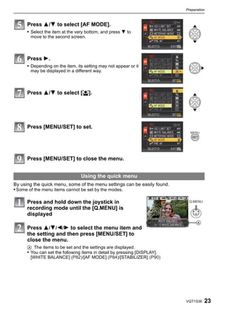 Preparation



      Press 3/4 to select [AF MODE].
      • Select the item at the very bottom, and press 4 to
       move to the second screen.



      Press 1.
      • Depending on the item, its setting may not appear or it
       may be displayed in a different way.



      Press 3/4 to select [š].




      Press [MENU/SET] to set.




      Press [MENU/SET] to close the menu.


                                 Using the quick menu
By using the quick menu, some of the menu settings can be easily found.
• Some of the menu items cannot be set by the modes.

      Press and hold down the joystick in                                   Q.MENU

      recording mode until the [Q.MENU] is
      displayed
                                                                                 A
      Press 3/4/2/1 to select the menu item and
      the setting and then press [MENU/SET] to
      close the menu.
      A The items to be set and the settings are displayed.
      • You can set the following items in detail by pressing [DISPLAY].
        [WHITE BALANCE] (P82)/[AF MODE] (P84)/[STABILIZER] (P90)




                                                                           VQT1S36   23
 