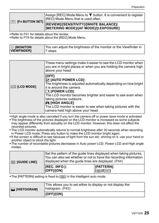 Preparation




                           Assign [REC] Mode Menu to 4 button. It is convenient to register
                           [REC] Mode Menu that is used often.
       [Fn BUTTON SET]
                           [REVIEW]/[SENSITIVITY]/[WHITE BALANCE]/
                           [METERING MODE]/[AF MODE]/[I.EXPOSURE]
• Refer to P41 for details about the review.
• Refer to P79 for details about the [REC] Mode Menu.

       [MONITOR/           You can adjust the brightness of the monitor or the Viewfinder in
    VIEWFINDER]            7 steps.


                           These menu settings make it easier to see the LCD monitor when
                           you are in bright places or when you are holding the camera high
                           above your head.
                           [OFF]
                           „ [AUTO POWER LCD]:
                           The brightness is adjusted automatically depending on how bright
    LCD [LCD MODE]         it is around the camera.
                           … [POWER LCD]:
                           The LCD monitor becomes brighter and easier to see even when
                           taking pictures outdoors.
                           Å [HIGH ANGLE]
                           The LCD monitor is easier to see when taking pictures with the
                           camera held high above your head.
• High angle mode is also canceled if you turn the camera off or power save mode is activated.
• The brightness of the pictures displayed on the LCD monitor is increased so some subjects
  may appear differently from actuality on the LCD monitor. However, this does not affect the
  recorded pictures.
• The LCD monitor automatically returns to normal brightness after 30 seconds when recording
  in Power LCD mode. Press any button to make the LCD monitor bright again.
• If the screen is difficult to see because of light from the sun etc. shining on it, use your hand or
  another object to block the light.
• The number of recordable pictures decreases in Auto power LCD, Power LCD and High angle
  modes.

                           Set the pattern of the guide lines displayed when taking pictures.
                           You can also set whether or not to have the recording information
       [GUIDE LINE]        displayed when the guide lines are displayed. (P44)
                           [REC. INFO.]:                         [PATTERN]:
                           [OFF]/[ON]                            [ ]/[  ]
• The [PATTERN] setting is fixed to [     ] in the Intelligent auto mode.

                           This allows you to set either to display or not display the
       [HISTOGRAM]         histogram. (P45)
                           [OFF]/[ON]




                                                                                            VQT1S36      25
 