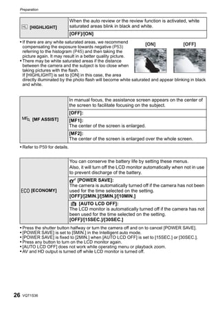 Preparation


                               When the auto review or the review function is activated, white
        [HIGHLIGHT]            saturated areas blink in black and white.
                               [OFF]/[ON]
 • If there are any white saturated areas, we recommend              [ON]               [OFF]
   compensating the exposure towards negative (P53)
   referring to the histogram (P45) and then taking the
   picture again. It may result in a better quality picture.
 • There may be white saturated areas if the distance
   between the camera and the subject is too close when
   taking pictures with the flash.
   If [HIGHLIGHT] is set to [ON] in this case, the area
   directly illuminated by the photo flash will become white saturated and appear blinking in black
   and white.


                               In manual focus, the assistance screen appears on the center of
                               the screen to facilitate focusing on the subject.
                               [OFF]:
         [MF ASSIST]           [MF1]:
                               The center of the screen is enlarged.
                               [MF2]:
                               The center of the screen is enlarged over the whole screen.
 • Refer to P59 for details.


                               You can conserve the battery life by setting these menus.
                               Also, it will turn off the LCD monitor automatically when not in use
                               to prevent discharge of the battery.
                               p [POWER SAVE]:
                               The camera is automatically turned off if the camera has not been
     q [ECONOMY]               used for the time selected on the setting.
                               [OFF]/[2MIN.]/[5MIN.]/[10MIN.]
                                   [AUTO LCD OFF]:
                               The LCD monitor is automatically turned off if the camera has not
                               been used for the time selected on the setting.
                               [OFF]/[15SEC.]/[30SEC.]
 • Press the shutter button halfway or turn the camera off and on to cancel [POWER SAVE].
 • [POWER SAVE] is set to [5MIN.] in the Intelligent auto mode.
 • [POWER SAVE] is fixed to [2MIN.] when [AUTO LCD OFF] is set to [15SEC.] or [30SEC.].
 • Press any button to turn on the LCD monitor again.
 • [AUTO LCD OFF] does not work while operating menu or playback zoom.
 • AV and HD output is turned off while LCD monitor is turned off.




26   VQT1S36
 