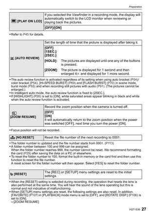 Preparation


                    If you selected the Viewfinder in a recording mode, the display will
                    automatically switch to the LCD monitor when reviewing or
      [PLAY ON LCD] playing back the pictures.
                              [OFF]/[ON]

• Refer to P45 for details.

                              Set the length of time that the picture is displayed after taking it.
                              [OFF]
                              [1SEC.]
                              [2SEC.]
o [AUTO REVIEW]
                              [HOLD]:     The pictures are displayed until one any of the buttons
                                          is pressed.
                              [ZOOM]: The picture is displayed for 1 second and then
                                      enlarged 4k and displayed for 1 more second.
• The auto review function is activated regardless of its setting when using auto bracket (P54)/
  color bracket (P54), [HI-SPEED BURST] (P69) and [FLASH BURST] (P70) in scene mode,
  burst mode (P55) and when recording still pictures with audio (P91). (The pictures cannot be
  enlarged.)
• In Intelligent auto mode, the auto review function is fixed to [2SEC.].
• If [HIGHLIGHT] (P26) is set to [ON], white saturated areas appear blinking in black and white
  when the auto review function is activated.

                              Record the zoom position when the camera is turned off.
                              [OFF]
[ZOOM RESUME]                 [ON]
                              It will automatically return to the zoom position when the power
                              was switched [OFF], next time you turn the power [ON].

• Focus position will not be recorded.

v [NO.RESET]                  Reset the file number of the next recording to 0001.
• The folder number is updated and the file number starts from 0001. (P113)
• A folder number between 100 and 999 can be assigned.
  When the folder number reaches 999, the number cannot be reset. We recommend formatting
  the card (P29) after saving the data on a PC or elsewhere.
• To reset the folder number to 100, format the built-in memory or the card first and then use this
  function to reset the file number.
  A reset screen for the folder number will then appear. Select [YES] to reset the folder number.

                              The [REC] or [SETUP] menu settings are reset to the initial
w [RESET]
                              settings.
• When the [RESET] setting is selected during recording, the operation that resets the lens is
  also performed at the same time. You will hear the sound of the lens operating but this is
  normal and not indicative of malfunctioning.
• When [SETUP] menu settings are reset, the following settings are also reset. In addition,
  [FAVORITE] (P107) in [PLAYBACK] mode menu is set to [OFF], and [ROTATE DISP.] (P106) is
  set to [ON].
  – [ZOOM RESUME]

                                                                                            VQT1S36   27
 