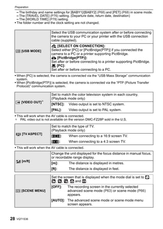 Preparation

     – The birthday and name settings for [BABY1]/[BABY2] (P68) and [PET] (P68) in scene mode.
     – The [TRAVEL DATE] (P76) setting. (Departure date, return date, destination)
     – The [WORLD TIME] (P78) setting.
 • The folder number and the clock setting are not changed.

                           Select the USB communication system after or before connecting
                           the camera to your PC or your printer with the USB connection
                           cable (supplied).
                           y [SELECT ON CONNECTION]:
     x [USB MODE]          Select either [PC] or [PictBridge(PTP)] if you connected the
                           camera to a PC or a printer supporting PictBridge.
                           { [PictBridge(PTP)]:
                           Set after or before connecting to a printer supporting PictBridge.
                           z [PC]:
                           Set after or before connecting to a PC.
 • When [PC] is selected, the camera is connected via the “USB Mass Storage” communication
     system.
 • When [PictBridge(PTP)] is selected, the camera is connected via the “PTP (Picture Transfer
     Protocol)” communication system.

                           Set to match the color television system in each country.
                           (Playback mode only)
     | [VIDEO OUT]¢
                           [NTSC]:      Video output is set to NTSC system.
                           [PAL]:       Video output is set to PAL system.
 • This will work when the AV cable is connected.
 ¢ PAL video out is not available on the version DMC-FZ28P sold in the U.S.

                           Set to match the type of TV.
                           (Playback mode only)
        [TV ASPECT]
                           [W]:         When connecting to a 16:9 screen TV.
                           [X]:         When connecting to a 4:3 screen TV.
 • This will work when the AV cable is connected.
                           Change the unit displayed for the focus distance in manual focus,
                           or recordable range display.
        [m/ft]
                           [m]:         The distance is displayed in metres.
                           [ft]:        The distance is displayed in feet.

                           Set the screen that is displayed when the mode dial is set to        ,
                             ,    , ,     and      .
                           [OFF]:       The recording screen in the currently selected
     } [SCENE MENU]                     advanced scene mode (P63) or scene mode (P66)
                                        appears.
                           [AUTO]: The advanced scene mode or scene mode menu
                                   screen appears.



28   VQT1S36
 