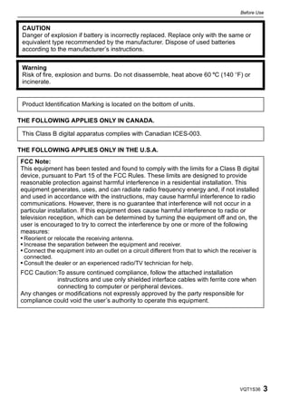 Before Use


 CAUTION
 Danger of explosion if battery is incorrectly replaced. Replace only with the same or
 equivalent type recommended by the manufacturer. Dispose of used batteries
 according to the manufacturer’s instructions.


 Warning
 Risk of fire, explosion and burns. Do not disassemble, heat above 60 xC (140 oF) or
 incinerate.


 Product Identification Marking is located on the bottom of units.

THE FOLLOWING APPLIES ONLY IN CANADA.

 This Class B digital apparatus complies with Canadian ICES-003.

THE FOLLOWING APPLIES ONLY IN THE U.S.A.
FCC Note:
This equipment has been tested and found to comply with the limits for a Class B digital
device, pursuant to Part 15 of the FCC Rules. These limits are designed to provide
reasonable protection against harmful interference in a residential installation. This
equipment generates, uses, and can radiate radio frequency energy and, if not installed
and used in accordance with the instructions, may cause harmful interference to radio
communications. However, there is no guarantee that interference will not occur in a
particular installation. If this equipment does cause harmful interference to radio or
television reception, which can be determined by turning the equipment off and on, the
user is encouraged to try to correct the interference by one or more of the following
measures:
• Reorient or relocate the receiving antenna.
• Increase the separation between the equipment and receiver.
• Connect the equipment into an outlet on a circuit different from that to which the receiver is
 connected.
• Consult the dealer or an experienced radio/TV technician for help.
FCC Caution:To assure continued compliance, follow the attached installation
            instructions and use only shielded interface cables with ferrite core when
            connecting to computer or peripheral devices.
Any changes or modifications not expressly approved by the party responsible for
compliance could void the user’s authority to operate this equipment.




                                                                                        VQT1S36    3
 