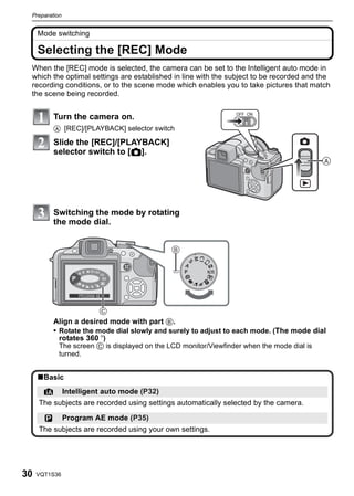 Preparation


     Mode switching

     Selecting the [REC] Mode
 When the [REC] mode is selected, the camera can be set to the Intelligent auto mode in
 which the optimal settings are established in line with the subject to be recorded and the
 recording conditions, or to the scene mode which enables you to take pictures that match
 the scene being recorded.


           Turn the camera on.                                 OFF ON


           A [REC]/[PLAYBACK] selector switch

           Slide the [REC]/[PLAYBACK]
           selector switch to [!].
                                                                                        




           Switching the mode by rotating
           the mode dial.




                         M C 1 C2
                     A S
                 P                  SCN




           Align a desired mode with part B.
           • Rotate the mode dial slowly and surely to adjust to each mode. (The mode dial
             rotates 360 o)
             The screen C is displayed on the LCD monitor/Viewfinder when the mode dial is
            turned.


     ∫Basic
       ¦       Intelligent auto mode (P32)
     The subjects are recorded using settings automatically selected by the camera.

       ³       Program AE mode (P35)
     The subjects are recorded using your own settings.




30   VQT1S36
 