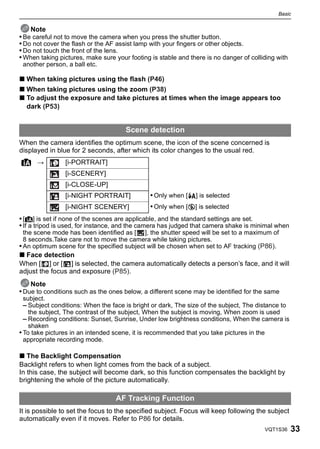 Basic


    Note
• Be careful not to move the camera when you press the shutter button.
• Do not cover the flash or the AF assist lamp with your fingers or other objects.
• Do not touch the front of the lens.
• When taking pictures, make sure your footing is stable and there is no danger of colliding with
 another person, a ball etc.

∫ When taking pictures using the flash (P46)
∫ When taking pictures using the zoom (P38)
∫ To adjust the exposure and take pictures at times when the image appears too
  dark (P53)


                                      Scene detection
When the camera identifies the optimum scene, the icon of the scene concerned is
displayed in blue for 2 seconds, after which its color changes to the usual red.
¦ >             [i-PORTRAIT]
                [i-SCENERY]
                [i-CLOSE-UP]
                [i-NIGHT PORTRAIT]             • Only when [‡] is selected
                [i-NIGHT SCENERY]              • Only when [Œ] is selected
• [¦] is set if none of the scenes are applicable, and the standard settings are set.
• If a tripod is used, for instance, and the camera has judged that camera shake is minimal when
  the scene mode has been identified as [ ], the shutter speed will be set to a maximum of
  8 seconds.Take care not to move the camera while taking pictures.
• An optimum scene for the specified subject will be chosen when set to AF tracking (P86).
∫ Face detection
When [ ] or [ ] is selected, the camera automatically detects a person’s face, and it will
adjust the focus and exposure (P85).
    Note
• Due to conditions such as the ones below, a different scene may be identified for the same
  subject.
  – Subject conditions: When the face is bright or dark, The size of the subject, The distance to
    the subject, The contrast of the subject, When the subject is moving, When zoom is used
  – Recording conditions: Sunset, Sunrise, Under low brightness conditions, When the camera is
    shaken
• To take pictures in an intended scene, it is recommended that you take pictures in the
  appropriate recording mode.

∫ The Backlight Compensation
Backlight refers to when light comes from the back of a subject.
In this case, the subject will become dark, so this function compensates the backlight by
brightening the whole of the picture automatically.

                                  AF Tracking Function
It is possible to set the focus to the specified subject. Focus will keep following the subject
automatically even if it moves. Refer to P86 for details.
                                                                                        VQT1S36     33
 