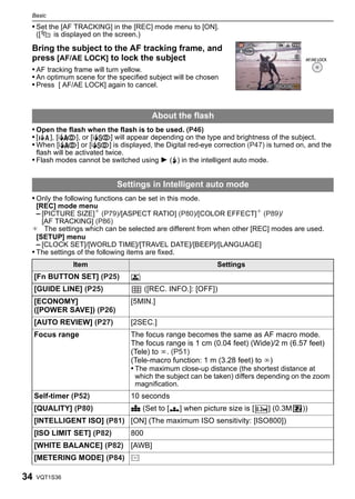 Basic

 • Set the [AF TRACKING] in the [REC] mode menu to [ON].
     ([    is displayed on the screen.)

 Bring the subject to the AF tracking frame, and
 press [AF/AE LOCK] to lock the subject
 • AF tracking frame will turn yellow.
 • An optimum scene for the specified subject will be chosen
 • Press [ AF/AE LOCK] again to cancel.



                                              About the flash
 • Open the flash when the flash is to be used. (P46)
 •[   ], [iˆ], or [i‹] will appear depending on the type and brightness of the subject.
 • When [iˆ] or [i‹] is displayed, the Digital red-eye correction (P47) is turned on, and the
     flash will be activated twice.
 • Flash modes cannot be switched using 1 (‰) in the intelligent auto mode.


                                Settings in Intelligent auto mode
 • Only the following functions can be set in this mode.
   [REC] mode menu
   – [PICTURE SIZE]¢ (P79)/[ASPECT RATIO] (P80)/[COLOR EFFECT]¢ (P89)/
     [AF TRACKING] (P86)
 ¢ The settings which can be selected are different from when other [REC] modes are used.
   [SETUP] menu
   – [CLOCK SET]/[WORLD TIME]/[TRAVEL DATE]/[BEEP]/[LANGUAGE]
 • The settings of the following items are fixed.
                 Item                                           Settings
     [Fn BUTTON SET] (P25)            o
     [GUIDE LINE] (P25)                     ([REC. INFO.]: [OFF])
     [ECONOMY]                        [5MIN.]
     ([POWER SAVE]) (P26)
     [AUTO REVIEW] (P27)              [2SEC.]
     Focus range                      The focus range becomes the same as AF macro mode.
                                      The focus range is 1 cm (0.04 feet) (Wide)/2 m (6.57 feet)
                                      (Tele) to ¶. (P51)
                                      (Tele-macro function: 1 m (3.28 feet) to ¶)
                                      • The maximum close-up distance (the shortest distance at
                                       which the subject can be taken) differs depending on the zoom
                                       magnification.
     Self-timer (P52)                 10 seconds
     [QUALITY] (P80)                  A (Set to [›] when picture size is [      ] (0.3M    ))
     [INTELLIGENT ISO] (P81) [ON] (The maximum ISO sensitivity: [ISO800])
     [ISO LIMIT SET] (P82)            800
     [WHITE BALANCE] (P82) [AWB]
     [METERING MODE] (P84) C

34   VQT1S36
 