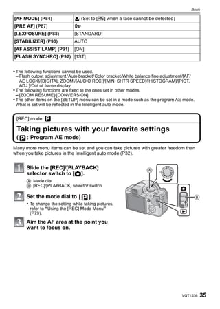 Basic

[AF MODE] (P84)                š (Set to [     ] when a face cannot be detected)
[PRE AF] (P87)
[I.EXPOSURE] (P88)             [STANDARD]
[STABILIZER] (P90)             AUTO
[AF ASSIST LAMP] (P91)         [ON]
[FLASH SYNCHRO] (P92) [1ST]


• The following functions cannot be used.
  – Flash output adjustment/Auto bracket/Color bracket/White balance fine adjustment/[AF/
    AE LOCK]/[DIGITAL ZOOM]/[AUDIO REC.]/[MIN. SHTR SPEED]/[HISTOGRAM]/[PICT.
    ADJ.]/Out of frame display
• The following functions are fixed to the ones set in other modes.
  – [ZOOM RESUME]/[CONVERSION]
• The other items on the [SETUP] menu can be set in a mode such as the program AE mode.
  What is set will be reflected in the Intelligent auto mode.


 [REC] mode: ³

 Taking pictures with your favorite settings
 (    : Program AE mode)
Many more menu items can be set and you can take pictures with greater freedom than
when you take pictures in the Intelligent auto mode (P32).


      Slide the [REC]/[PLAYBACK]                                   
      selector switch to [!].
      A Mode dial
      B [REC]/[PLAYBACK] selector switch

      Set the mode dial to [          ].                                                     
      • To change the setting while taking pictures,
        refer to “Using the [REC] Mode Menu”
        (P79).

      Aim the AF area at the point you
      want to focus on.




                                                                                    VQT1S36      35
 