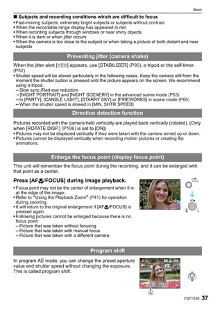 Basic

∫ Subjects and recording conditions which are difficult to focus
• Fast-moving subjects, extremely bright subjects or subjects without contrast
• When the recordable range display has appeared in red.
• When recording subjects through windows or near shiny objects
• When it is dark or when jitter occurs
• When the camera is too close to the subject or when taking a picture of both distant and near
 subjects

                             Preventing jitter (camera shake)
When the jitter alert [     ] appears, use [STABILIZER] (P90), a tripod or the self-timer
(P52).
• Shutter speed will be slower particularly in the following cases. Keep the camera still from the
 moment the shutter button is pressed until the picture appears on the screen. We recommend
 using a tripod.
 – Slow sync./Red-eye reduction
 – [NIGHT PORTRAIT] and [NIGHT SCENERY] in the advanced scene mode (P63)
 – In [PARTY], [CANDLE LIGHT], [STARRY SKY] or [FIREWORKS] in scene mode (P66)
 – When the shutter speed is slowed in [MIN. SHTR SPEED]
                               Direction detection function
Pictures recorded with the camera held vertically are played back vertically (rotated). (Only
when [ROTATE DISP.] (P106) is set to [ON])
• Pictures may not be displayed vertically if they were taken with the camera aimed up or down.
• Pictures cannot be displayed vertically when recording motion pictures or creating flip
 animations.


                   Enlarge the focus point (display focus point)
This unit will remember the focus point during the recording, and it can be enlarged with
that point as a center.
Press [AF#/FOCUS] during image playback.
• Focus point may not be the center of enlargement when it is
 at the edge of the image.
• Refer to “Using the Playback Zoom” (P41) for operation
 during zooming.
• It will return to the original enlargement if [AF#/FOCUS] is                             W     T
 pressed again.
• Following pictures cannot be enlarged because there is no
 focus point:
 – Picture that was taken without focusing
 – Picture that was taken with manual focus
 – Picture that was taken with a different camera


                                        Program shift
In program AE mode, you can change the preset aperture
                                                                                      6
value and shutter speed without changing the exposure.
This is called program shift.

                                                                          F4.0 1/30



                                                                                          VQT1S36    37
 