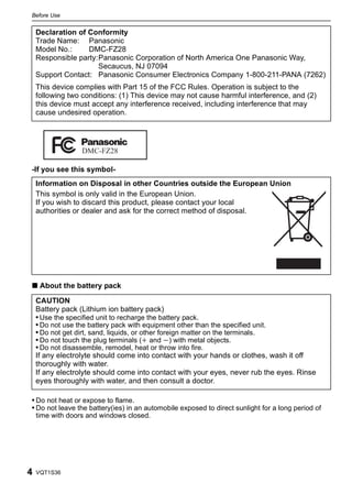 Before Use


    Declaration of Conformity
    Trade Name: Panasonic
    Model No.:     DMC-FZ28
    Responsible party:Panasonic Corporation of North America One Panasonic Way,
                      Secaucus, NJ 07094
    Support Contact: Panasonic Consumer Electronics Company 1-800-211-PANA (7262)
    This device complies with Part 15 of the FCC Rules. Operation is subject to the
    following two conditions: (1) This device may not cause harmful interference, and (2)
    this device must accept any interference received, including interference that may
    cause undesired operation.




                  DMC-FZ28

-If you see this symbol-
    Information on Disposal in other Countries outside the European Union
    This symbol is only valid in the European Union.
    If you wish to discard this product, please contact your local
    authorities or dealer and ask for the correct method of disposal.




∫ About the battery pack

    CAUTION
    Battery pack (Lithium ion battery pack)
    • Use the specified unit to recharge the battery pack.
    • Do not use the battery pack with equipment other than the specified unit.
    • Do not get dirt, sand, liquids, or other foreign matter on the terminals.
    • Do not touch the plug terminals (i and j) with metal objects.
    • Do not disassemble, remodel, heat or throw into fire.
    If any electrolyte should come into contact with your hands or clothes, wash it off
    thoroughly with water.
    If any electrolyte should come into contact with your eyes, never rub the eyes. Rinse
    eyes thoroughly with water, and then consult a doctor.

• Do not heat or expose to flame.
• Do not leave the battery(ies) in an automobile exposed to direct sunlight for a long period of
    time with doors and windows closed.




4   VQT1S36
 