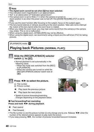 Basic


     Note
 • The digital zoom cannot be set when õ has been selected.
 • The indicated zoom magnification is an approximation.
 • “EZ” is an abbreviation of “Extended optical Zoom”.
 • The optical zoom is set to Wide (1k) when the camera is turned on.
   Zoom position is as when the power was turned off if the [ZOOM RESUME] (P27) is set to
   [ON].
 • If you use the zoom function after focusing on the subject, focus on the subject again.
 • The lens barrel extends or retracts according to the zoom position. Take care not to interrupt
   the motion of the lens barrel while the zoom lever is rotated.
 • When you rotate the zoom lever, you may hear some sound from the camera or the camera
   may shake. This is not a malfunction.
 • When using the digital zoom, [STABILIZER] may not be effective.
 • When using the digital zoom, we recommend using a tripod and the self-timer (P52) for taking
   pictures.


     [PLAYBACK] mode: ¸

     Playing back Pictures ([NORMAL PLAY])

          Slide the [REC]/[PLAYBACK] selector
          switch A to [(].
          • Normal playback is set automatically in the
            following cases.
            – When the mode was switched from the [REC]
              to [PLAYBACK].
            – When the camera was turned on while the
              [REC]/[PLAYBACK] selector switch was at
              [(].


          Press 2/1 to select the picture.                                         A
                                                                                   B
          A File number
          B Picture number
          2: Play back the previous picture
          1: Play back the next picture
          • Speed of picture forwarding/rewinding
            changes depending on the playback status.
 ∫ Fast forwarding/Fast rewinding
 Press and hold 2/1 during playback.
 2: Fast rewind
 1: Fast forward
 • The file number A and the picture number B only change one by one. Release 2/1 when the
     number of the desired picture appears to play back the picture.
 • If you keep pressing 2/1, the number of pictures forwarded/rewound increases.



40   VQT1S36
 