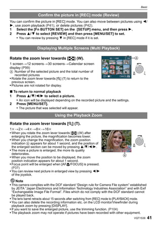 Basic


                   Confirm the picture in [REC] mode (Review)
You can confirm the picture in [REC] mode. You can also move between pictures using 2/
1, use zoom playback (P41), or delete pictures (P42).
1 Select the [Fn BUTTON SET] on the [SETUP] menu, and then press 1.
2 Press 3/ 4 to select [REVIEW] and then press [MENU/SET] to set.
    • You can review by pressing 4 in [REC] mode if it is set.


                   Displaying Multiple Screens (Multi Playback)

Rotate the zoom lever towards [L] (W).                                                 A
1 screen>12 screens>30 screens>Calendar screen
display (P99)
A Number of the selected picture and the total number of                              W      T
    recorded pictures
• Rotate the zoom lever towards [Z] (T) to return to the
  previous screen.
• Pictures are not rotated for display.
∫ To return to normal playback
1 Press 3/4/2/1 to select a picture.
    • An icon will be displayed depending on the recorded picture and the settings.
2 Press [MENU/SET].
    • The picture that was selected will appear.

                               Using the Playback Zoom

Rotate the zoom lever towards [Z] (T).
1k>2k>4k>8k>16k
• When you rotate the zoom lever towards [L] (W) after
 enlarging the picture, the magnification becomes lower.
• When you change the magnification, the zoom position
  indication A appears for about 1 second, and the position of                        W      T
  the enlarged section can be moved by pressing 3/4/2/1.
• The more a picture is enlarged, the more its quality
  deteriorates.                                                                A
• When you move the position to be displayed, the zoom
  position indication appears for about 1 second.
• Focus point will be enlarged when [AF#/FOCUS] is pressed.
  (P37)
• You can review next picture in enlarged view by pressing 2/1
  of the joystick.

    Note
• This camera complies with the DCF standard “Design rule for Camera File system” established
  by JEITA “Japan Electronics and Information Technology Industries Association” and with Exif
  “Exchangeable Image File Format”. Files which do not comply with the DCF standard cannot
  be played back.
• The lens barrel retracts about 15 seconds after switching from [REC] mode to [PLAYBACK] mode.
• You can also delete the recording information etc. on the LCD monitor/Viewfinder during
  playback zoom by pressing [DISPLAY].
• If you want to save the enlarged picture, use the trimming function. (P104)
• The playback zoom may not operate if pictures have been recorded with other equipment.
                                                                                      VQT1S36     41
 
