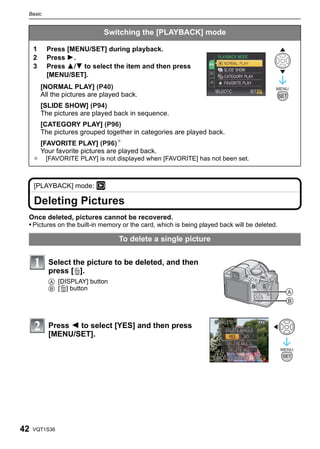 Basic


                              Switching the [PLAYBACK] mode

     1     Press [MENU/SET] during playback.
     2     Press 1.
     3     Press 3/4 to select the item and then press
           [MENU/SET].
         [NORMAL PLAY] (P40)                                                              MENU
         All the pictures are played back.                                                    SET
         [SLIDE SHOW] (P94)
         The pictures are played back in sequence.
         [CATEGORY PLAY] (P96)
         The pictures grouped together in categories are played back.
         [FAVORITE PLAY] (P96)¢
         Your favorite pictures are played back.
     ¢    [FAVORITE PLAY] is not displayed when [FAVORITE] has not been set.



     [PLAYBACK] mode: ¸

     Deleting Pictures
 Once deleted, pictures cannot be recovered.
 • Pictures on the built-in memory or the card, which is being played back will be deleted.

                                   To delete a single picture


           Select the picture to be deleted, and then
           press [‚].
           A [DISPLAY] button
           B [‚] button




           Press 2 to select [YES] and then press
           [MENU/SET].




42   VQT1S36
 