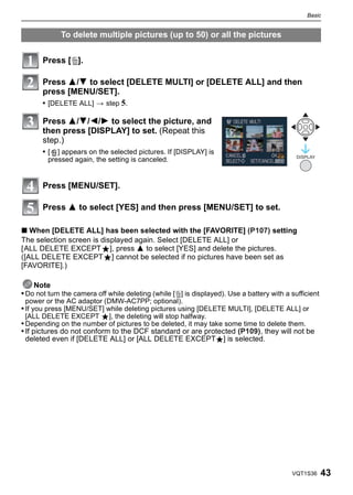 Basic


             To delete multiple pictures (up to 50) or all the pictures


       Press [‚].

       Press 3/4 to select [DELETE MULTI] or [DELETE ALL] and then
       press [MENU/SET].
       • [DELETE ALL] > step 5.

       Press 3/4/2/1 to select the picture, and
       then press [DISPLAY] to set. (Repeat this
       step.)
       •[   ] appears on the selected pictures. If [DISPLAY] is
                                                                                             DISPLAY
         pressed again, the setting is canceled.


       Press [MENU/SET].

       Press 3 to select [YES] and then press [MENU/SET] to set.

∫ When [DELETE ALL] has been selected with the [FAVORITE] (P107) setting
The selection screen is displayed again. Select [DELETE ALL] or
[ALL DELETE EXCEPTÜ], press 3 to select [YES] and delete the pictures.
([ALL DELETE EXCEPTÜ] cannot be selected if no pictures have been set as
[FAVORITE].)

    Note
• Do not turn the camera off while deleting (while [‚] is displayed). Use a battery with a sufficient
 power or the AC adaptor (DMW-AC7PP; optional).
• If you press [MENU/SET] while deleting pictures using [DELETE MULTI], [DELETE ALL] or
 [ALL DELETE EXCEPT Ü], the deleting will stop halfway.
• Depending on the number of pictures to be deleted, it may take some time to delete them.
• If pictures do not conform to the DCF standard or are protected (P109), they will not be
  deleted even if [DELETE ALL] or [ALL DELETE EXCEPTÜ] is selected.




                                                                                           VQT1S36      43
 