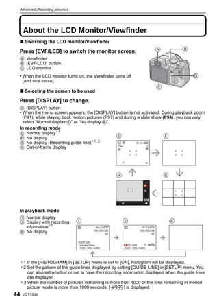 Advanced (Recording pictures)



     Advanced (Recording pictures)


     About the LCD Monitor/Viewfinder
 ∫ Switching the LCD monitor/Viewfinder

 Press [EVF/LCD] to switch the monitor screen.
 A Viewfinder
 B [EVF/LCD] button
 C LCD monitor
 • When the LCD monitor turns on, the Viewfinder turns off                                D
     (and vice versa).
                                                                       C
 ∫ Selecting the screen to be used

 Press [DISPLAY] to change.
 D [DISPLAY] button
 • When the menu screen appears, the [DISPLAY] button is not activated. During playback zoom
   (P41), while playing back motion pictures (P97) and during a slide show (P94), you can only
   select “Normal display I” or “No display K”.
 In recording mode
 E      Normal display¢1
 F      No display
 G      No display (Recording guide line)¢1, 2
 H      Out-of-frame display




 In playback mode
 I Normal display
 J Display with recording
   information¢1
 K No display




 ¢1 If the [HISTOGRAM] in [SETUP] menu is set to [ON], histogram will be displayed.
 ¢2 Set the pattern of the guide lines displayed by setting [GUIDE LINE] in [SETUP] menu. You
    can also set whether or not to have the recording information displayed when the guide lines
    are displayed.
 ¢3 When the number of pictures remaining is more than 1000 or the time remaining in motion
    picture mode is more than 1000 seconds, [           ] is displayed.
44   VQT1S36
 