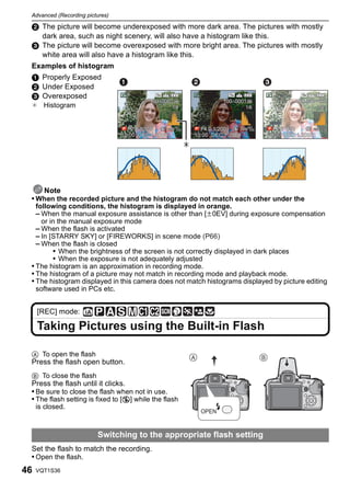 Advanced (Recording pictures)

 2 The picture will become underexposed with more dark area. The pictures with mostly
   dark area, such as night scenery, will also have a histogram like this.
 3 The picture will become overexposed with more bright area. The pictures with mostly
   white area will also have a histogram like this.
 Examples of histogram
 1 Properly Exposed
 2 Under Exposed
 3 Overexposed
 ¢ Histogram




    Note
 • When the recorded picture and the histogram do not match each other under the
   following conditions, the histogram is displayed in orange.
   – When the manual exposure assistance is other than [n0EV] during exposure compensation
     or in the manual exposure mode
   – When the flash is activated
   – In [STARRY SKY] or [FIREWORKS] in scene mode (P66)
   – When the flash is closed
         • When the brightness of the screen is not correctly displayed in dark places
         • When the exposure is not adequately adjusted
 • The histogram is an approximation in recording mode.
 • The histogram of a picture may not match in recording mode and playback mode.
 • The histogram displayed in this camera does not match histograms displayed by picture editing
   software used in PCs etc.


     [REC] mode:

     Taking Pictures using the Built-in Flash

 A To open the flash
 Press the flash open button.
 B To close the flash
 Press the flash until it clicks.
 • Be sure to close the flash when not in use.
 • The flash setting is fixed to [Œ] while the flash
     is closed.



                         Switching to the appropriate flash setting
 Set the flash to match the recording.
 • Open the flash.
46   VQT1S36
 