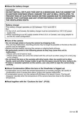 Before Use

∫ About the battery charger

 CAUTION!
 DO NOT INSTALL OR PLACE THIS UNIT IN A BOOKCASE, BUILT-IN CABINET OR
 IN ANOTHER CONFINED SPACE. ENSURE THE UNIT IS WELL VENTILATED. TO
 PREVENT RISK OF ELECTRIC SHOCK OR FIRE HAZARD DUE TO OVERHEATING,
 ENSURE THAT CURTAINS AND ANY OTHER MATERIALS DO NOT OBSTRUCT
 THE VENTILATION VENTS.

 Battery charger
 This battery charger operates on AC between 110 V and 240 V.
 But
 • In the U.S.A. and Canada, the battery charger must be connected to a 120 V AC power
  supply only.
 • When connecting to an AC supply outside of the U.S.A. or Canada, use a plug adaptor to
  suit the AC outlet configuration.

∫ Care of the camera
• Do not strongly shake or bump the camera by dropping it etc.
 This unit may malfunction, recording pictures may no longer be possible or the lens or the LCD
 monitor may be damaged.
• Retract the lens before carrying the camera or playing back pictures.
• Be particularly careful in the following places as they may cause this unit to
  malfunction.
  – Places with a lot of sand or dust.
  – Places where water can come into contact with this unit such as when using it on a rainy day
     or on a beach.
• Do not touch the lens or the sockets with dirty hands. Also, be careful not to allow
  liquids, sand and other foreign matter to get into the space around the lens, buttons etc.
• If water or seawater splashes on the camera, use a dry cloth to wipe the camera body
  carefully.

∫ About Condensation (When the lens or the Viewfinder is fogged up)
• Condensation occurs when the ambient temperature or humidity changes. Be careful of
 condensation since it causes lens stains, fungus and camera malfunction.
• If condensation occurs, turn the camera off and leave it for about 2 hours. The fog will
 disappear naturally when the temperature of the camera becomes close to the ambient
 temperature.

∫ Read together with the “Cautions for Use”. (P125)




                                                                                         VQT1S36      5
 