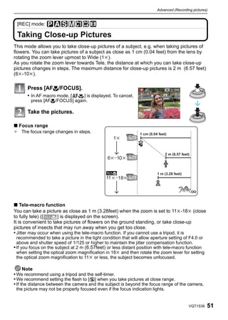 Advanced (Recording pictures)


 [REC] mode:

 Taking Close-up Pictures
This mode allows you to take close-up pictures of a subject, e.g. when taking pictures of
flowers. You can take pictures of a subject as close as 1 cm (0.04 feet) from the lens by
rotating the zoom lever upmost to Wide (1k).
As you rotate the zoom lever towards Tele, the distance at which you can take close-up
pictures changes in steps. The maximum distance for close-up pictures is 2 m (6.57 feet)
(6k-10k).

       Press [AF#/FOCUS].
       • In AF macro mode, [  ] is displayed. To cancel,
        press [AF#/FOCUS] again.

       Take the pictures.

∫ Focus range
¢ The focus range changes in steps.                             1 cm (0.04 feet)




                                                                                2 m (6.57 feet)
                                                      0


                                                                          1 m (3.28 feet)




∫ Tele-macro function
You can take a picture as close as 1 m (3.28feet) when the zoom is set to 11k-18k (close
to fully tele) ([     ] is displayed on the screen).
It is convenient to take pictures of flowers on the ground standing, or take close-up
pictures of insects that may run away when you get too close.
• Jitter may occur when using the tele-macro function. If you cannot use a tripod, it is
  recommended to take a picture in the light condition that will allow aperture setting of F4.0 or
  above and shutter speed of 1/125 or higher to maintain the jitter compensation function.
• If you focus on the subject at 2 m (6.57feet) or less distant position with tele-macro function
  when setting the optical zoom magnification in 18k and then rotate the zoom lever for setting
  the optical zoom magnification to 11k or less, the subject becomes unfocused.

      Note
• We recommend using a tripod and the self-timer.
• We recommend setting the flash to [Œ] when you take pictures at close range.
• If the distance between the camera and the subject is beyond the focus range of the camera,
 the picture may not be properly focused even if the focus indication lights.


                                                                                              VQT1S36   51
 