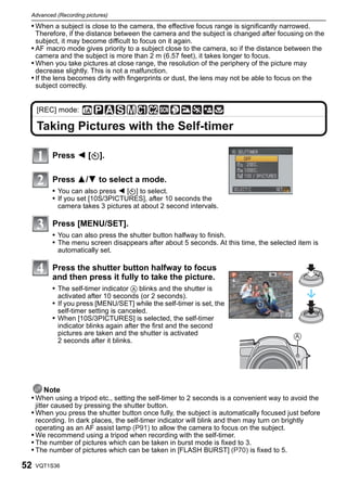 Advanced (Recording pictures)

 • When a subject is close to the camera, the effective focus range is significantly narrowed.
   Therefore, if the distance between the camera and the subject is changed after focusing on the
   subject, it may become difficult to focus on it again.
 • AF macro mode gives priority to a subject close to the camera, so if the distance between the
   camera and the subject is more than 2 m (6.57 feet), it takes longer to focus.
 • When you take pictures at close range, the resolution of the periphery of the picture may
   decrease slightly. This is not a malfunction.
 • If the lens becomes dirty with fingerprints or dust, the lens may not be able to focus on the
   subject correctly.


     [REC] mode:

     Taking Pictures with the Self-timer

          Press 2 [ë].

          Press 3/4 to select a mode.
          • You can also press 2 [ë] to select.
          • If you set [10S/3PICTURES], after 10 seconds the
            camera takes 3 pictures at about 2 second intervals.

          Press [MENU/SET].
          • You can also press the shutter button halfway to finish.
          • The menu screen disappears after about 5 seconds. At this time, the selected item is
            automatically set.

          Press the shutter button halfway to focus
          and then press it fully to take the picture.
          • The self-timer indicator A blinks and the shutter is
            activated after 10 seconds (or 2 seconds).
          • If you press [MENU/SET] while the self-timer is set, the
            self-timer setting is canceled.
          • When [10S/3PICTURES] is selected, the self-timer
            indicator blinks again after the first and the second
            pictures are taken and the shutter is activated                                 A
            2 seconds after it blinks.




    Note
 • When using a tripod etc., setting the self-timer to 2 seconds is a convenient way to avoid the
     jitter caused by pressing the shutter button.
 • When you press the shutter button once fully, the subject is automatically focused just before
   recording. In dark places, the self-timer indicator will blink and then may turn on brightly
   operating as an AF assist lamp (P91) to allow the camera to focus on the subject.
 • We recommend using a tripod when recording with the self-timer.
 • The number of pictures which can be taken in burst mode is fixed to 3.
 • The number of pictures which can be taken in [FLASH BURST] (P70) is fixed to 5.

52   VQT1S36
 
