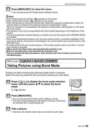 Advanced (Recording pictures)


       Press [MENU/SET] to close the menu.
       • You can also press the shutter button halfway to finish.

   Note
• When setting exposure bracket, [ ] appears on the screen.
• When setting color bracket, [ ] appears on the screen.
• When taking pictures using auto bracket after setting the exposure compensation range, the
  pictures taken are based on the selected exposure compensation range.
  When the exposure is compensated, the exposure compensation value appears on the lower
  left of the screen.
• The exposure may not be compensated with auto bracket depending on the brightness of the
  subject.
• The auto bracket/color bracket setting is canceled if you turn the camera off or [POWER SAVE]
  is activated.
• When auto bracket/color bracket is set, the auto review function is activated regardless of the
  auto review setting. (The picture is not enlarged.) You cannot set the auto review function in the
  [SETUP] menu.
• In shutter-priority AE and manual exposure, if the shutter speed is set to more than 1 second,
  auto bracket is canceled.
• [Œ] is set for the flash when auto bracket/color bracket is set.
• Burst is canceled when auto bracket/color bracket is set.
• The one set last will take precedence. (auto bracket and color bracket cannot be set
  simultaneously.)


 [REC] mode:

 Taking Pictures using Burst Mode

Pictures are taken continuously while the shutter button is pressed.
Select the ones you really like from among the pictures you have taken.


       Press [ ˜/‚ ] to display the burst mode selection
       menu, and then press 3/4 to select the burst
       mode.
       A [˜/‚]button                                                                           A


       Press [MENU/SET].
       • You can also press the shutter button halfway to finish.
       • The menu screen disappears after about 5 seconds. At this time,
        the selected item is automatically set.


       Take a picture.
       • Hold down the shutter button fully to activate the burst mode.




                                                                                            VQT1S36    55
 