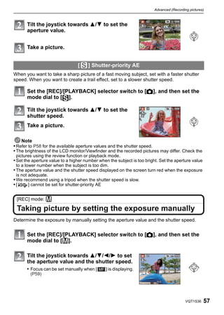 Advanced (Recording pictures)



       Tilt the joystick towards 3/4 to set the
       aperture value.


       Take a picture.


                                 [    ] Shutter-priority AE
When you want to take a sharp picture of a fast moving subject, set with a faster shutter
speed. When you want to create a trail effect, set to a slower shutter speed.

       Set the [REC]/[PLAYBACK] selector switch to [!], and then set the
       mode dial to [ ].

       Tilt the joystick towards 3/4 to set the
       shutter speed.
       Take a picture.

    Note
• Refer to P58 for the available aperture values and the shutter speed.
• The brightness of the LCD monitor/Viewfinder and the recorded pictures may differ. Check the
 pictures using the review function or playback mode.
• Set the aperture value to a higher number when the subject is too bright. Set the aperture value
 to a lower number when the subject is too dim.
• The aperture value and the shutter speed displayed on the screen turn red when the exposure
 is not adequate.
• We recommend using a tripod when the shutter speed is slow.
•[     ] cannot be set for shutter-priority AE


 [REC] mode: ²

 Taking picture by setting the exposure manually
Determine the exposure by manually setting the aperture value and the shutter speed.


       Set the [REC]/[PLAYBACK] selector switch to [!], and then set the
       mode dial to [²].

       Tilt the joystick towards 3/4/2/1 to set
       the aperture value and the shutter speed.
       • Focus can be set manually when [      ] is displaying.
        (P59)




                                                                                           VQT1S36   57
 