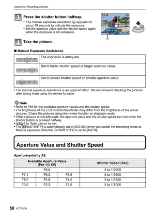 Advanced (Recording pictures)



          Press the shutter button halfway.
          • The manual exposure assistance A appears for
            about 10 seconds to indicate the exposure.
          • Set the aperture value and the shutter speed again
            when the exposure is not adequate.


          Take the picture.

 ∫ Manual Exposure Assistance
                       The exposure is adequate.

                       Set to faster shutter speed or larger aperture value.


                       Set to slower shutter speed or smaller aperture value.


 • The manual exposure assistance is an approximation. We recommend checking the pictures
     after taking them using the review function.


     Note
 • Refer to P58 for the available aperture values and the shutter speed.
 • The brightness of the LCD monitor/Viewfinder may differ from the brightness of the actual
     pictures. Check the pictures using the review function or playback mode.
 • If the exposure is not adequate, the aperture value and the shutter speed turn red when the
     shutter button is pressed halfway.
 •[      ] for flash cannot be set.
 • The [SENSITIVITY] is automatically set to [ISO100] when you switch the recording mode to
     Manual exposure while the [SENSITIVITY] is set to [AUTO].




     Aperture Value and Shutter Speed
 Aperture-priority AE
               Available Aperture Value
                                                                 Shutter Speed (Sec)
                     (Per 1/3 EV)
                          F8.0                                       8 to 1/2000
         F7.1             F6.3            F5.6                       8 to 1/1600
         F5.0             F4.5            F4.0                       8 to 1/1300
         F3.6             F3.2            F2.8                       8 to 1/1000




58   VQT1S36
 