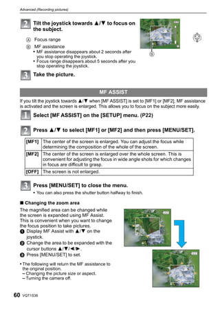 Advanced (Recording pictures)



          Tilt the joystick towards 3/4 to focus on                            m

          the subject.
                                                                               2


      A Focus range
                                                                               1
      B MF assistance
        • MF assistance disappears about 2 seconds after
            you stop operating the joystick.
          • Focus range disappears about 5 seconds after you
            stop operating the joystick.

          Take the picture.


                                               MF ASSIST
 If you tilt the joystick towards 3/4 when [MF ASSIST] is set to [MF1] or [MF2], MF assistance
 is activated and the screen is enlarged. This allows you to focus on the subject more easily.
          Select [MF ASSIST] on the [SETUP] menu. (P22)

          Press 3/4 to select [MF1] or [MF2] and then press [MENU/SET].

      [MF1] The center of the screen is enlarged. You can adjust the focus while
            determining the composition of the whole of the screen.
      [MF2] The center of the screen is enlarged over the whole screen. This is
            convenient for adjusting the focus in wide angle shots for which changes
            in focus are difficult to grasp.
      [OFF] The screen is not enlarged.

          Press [MENU/SET] to close the menu.
          • You can also press the shutter button halfway to finish.

 ∫ Changing the zoom area
 The magnified area can be changed while
 the screen is expanded using MF Assist.
 This is convenient when you want to change
 the focus position to take pictures.
 1 Display MF Assist with 3/4 on the
    joystick.
 2 Change the area to be expanded with the
    cursor buttons 3/4/2/1.
 3 Press [MENU/SET] to set.
 • The following will return the MF assistance to
     the original position.
     – Changing the picture size or aspect.
     – Turning the camera off.


60   VQT1S36
 