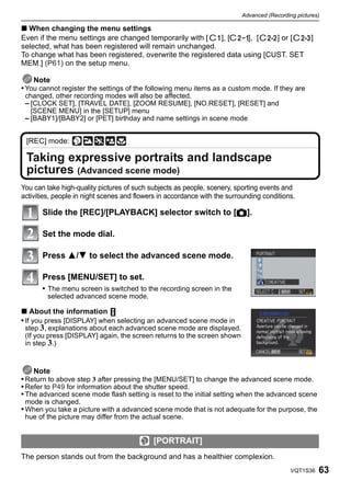 Advanced (Recording pictures)

∫ When changing the menu settings
Even if the menu settings are changed temporarily with [   ], [    ], [    ] or [  ]
selected, what has been registered will remain unchanged.
To change what has been registered, overwrite the registered data using [CUST. SET
MEM.] (P61) on the setup menu.

    Note
• You cannot register the settings of the following menu items as a custom mode. If they are
 changed, other recording modes will also be affected.
 – [CLOCK SET], [TRAVEL DATE], [ZOOM RESUME], [NO.RESET], [RESET] and
   [SCENE MENU] in the [SETUP] menu
 – [BABY1]/[BABY2] or [PET] birthday and name settings in scene mode


 [REC] mode:

 Taking expressive portraits and landscape
 pictures (Advanced scene mode)
You can take high-quality pictures of such subjects as people, scenery, sporting events and
activities, people in night scenes and flowers in accordance with the surrounding conditions.

       Slide the [REC]/[PLAYBACK] selector switch to [!].

       Set the mode dial.

       Press 3/4 to select the advanced scene mode.

       Press [MENU/SET] to set.
       • The menu screen is switched to the recording screen in the
         selected advanced scene mode.

∫ About the information
• If you press [DISPLAY] when selecting an advanced scene mode in
 step 3, explanations about each advanced scene mode are displayed.
 (If you press [DISPLAY] again, the screen returns to the screen shown
 in step 3.)



    Note
• Return to above step 3 after pressing the [MENU/SET] to change the advanced scene mode.
• Refer to P49 for information about the shutter speed.
• The advanced scene mode flash setting is reset to the initial setting when the advanced scene
 mode is changed.
• When you take a picture with a advanced scene mode that is not adequate for the purpose, the
 hue of the picture may differ from the actual scene.


                                            [PORTRAIT]
The person stands out from the background and has a healthier complexion.
                                                                                            VQT1S36   63
 