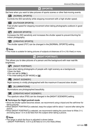 Advanced (Recording pictures)


                                              [SPORTS]
Set here when you want to take pictures of sports scenes or other fast-moving events.
            [NORMAL SPORTS]
  Controls the ISO sensitivity while stopping movement with a high shutter speed.

            [OUTDOOR SPORTS]
  Fast shutter speed for stopping movement when taking photographs outdoors in good
  weather.

            [INDOOR SPORTS]
  Increases the ISO sensitivity and increases the shutter speed to prevent blurring for
  indoor photography.

            [CREATIVE SPORTS]
  The shutter speed (P57) can be changed in the [NORMAL SPORTS] setting.

    Note
• This mode is suitable for taking pictures of subjects at distances of 5 m (16.4 feet) or more.

                                       [NIGHT PORTRAIT]
This allows you to take pictures of a person and the background with near real-life
brightness.
            [NIGHT PORTRAIT]
  Uses when taking photographs of people with night scenery as a background.
  • Open the flash.
  (You can set to [         ].)
  • The initial setting for [AF MODE] is [š].
            [NIGHT SCENERY]
  Night scenery is vividly photographed with the maximum 8 second slow shutter.

            [ILLUMINATIONS]
  Illuminations are photographed beautifully.

            [CREATIVE NIGHT SCENERY]
  The aperture value (P56) can be changed in the [NIGHT SCENERY] setting.
∫ Technique for Night portrait mode
• Since the shutter speed becomes slower, we recommend using a tripod and the self-timer for
 taking pictures.
• When [NIGHT PORTRAIT] is selected, keep the subject still for about 1 second after taking the
 picture.
• When [NIGHT PORTRAIT] is selected, we recommend rotating the zoom lever to Wide (1k)
 and being about 1.5 m (4.92 feet) from the subject when taking a picture.

     Note
• The range in which the focus is adjusted is shown below.
  – [NIGHT PORTRAIT]: 0.9 m (2.95 feet) to 5 m (16.4 feet) (Wide)
                                                                                            VQT1S36   65
 