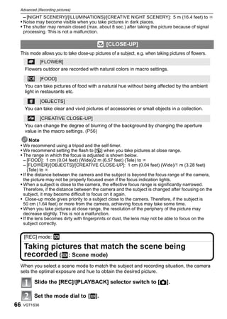 Advanced (Recording pictures)

   – [NIGHT SCENERY]/[ILLUMINATIONS]/[CREATIVE NIGHT SCENERY]: 5 m (16.4 feet) to ¶
 • Noise may become visible when you take pictures in dark places.
 • The shutter may remain closed (max. about 8 sec.) after taking the picture because of signal
     processing. This is not a malfunction.

                                               [CLOSE-UP]
 This mode allows you to take close-up pictures of a subject, e.g. when taking pictures of flowers.
               [FLOWER]
     Flowers outdoor are recorded with natural colors in macro settings.

               [FOOD]
     You can take pictures of food with a natural hue without being affected by the ambient
     light in restaurants etc.

               [OBJECTS]
     You can take clear and vivid pictures of accessories or small objects in a collection.

               [CREATIVE CLOSE-UP]
     You can change the degree of blurring of the background by changing the aperture
     value in the macro settings. (P56)
       Note
 • We recommend using a tripod and the self-timer.
 • We recommend setting the flash to [Œ] when you take pictures at close range.
 • The range in which the focus is adjusted is shown below.
   – [FOOD]: 1 cm (0.04 feet) (Wide)/2 m (6.57 feet) (Tele) to ¶
   – [FLOWER]/[OBJECTS]/[CREATIVE CLOSE-UP]: 1 cm (0.04 feet) (Wide)/1 m (3.28 feet)
      (Tele) to ¶
 • If the distance between the camera and the subject is beyond the focus range of the camera,
     the picture may not be properly focused even if the focus indication lights.
 • When a subject is close to the camera, the effective focus range is significantly narrowed.
   Therefore, if the distance between the camera and the subject is changed after focusing on the
   subject, it may become difficult to focus on it again.
 • Close-up mode gives priority to a subject close to the camera. Therefore, if the subject is
   50 cm (1.64 feet) or more from the camera, achieving focus may take some time.
 • When you take pictures at close range, the resolution of the periphery of the picture may
   decrease slightly. This is not a malfunction.
 • If the lens becomes dirty with fingerprints or dust, the lens may not be able to focus on the
   subject correctly.

     [REC] mode: ¿

     Taking pictures that match the scene being
     recorded ( : Scene mode)
 When you select a scene mode to match the subject and recording situation, the camera
 sets the optimal exposure and hue to obtain the desired picture.

          Slide the [REC]/[PLAYBACK] selector switch to [!].

          Set the mode dial to [¿].
66   VQT1S36
 