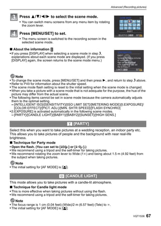 Advanced (Recording pictures)


       Press 3/4/2/1 to select the scene mode.
       • You can switch menu screens from any menu item by rotating
        the zoom lever.

       Press [MENU/SET] to set.
       • The menu screen is switched to the recording screen in the
        selected scene mode.

∫ About the information
• If you press [DISPLAY] when selecting a scene mode in step 3,
 explanations about each scene mode are displayed. (If you press
 [DISPLAY] again, the screen returns to the scene mode menu.)




     Note
• To change the scene mode, press [MENU/SET] and then press 1, and return to step 3 above.
• Refer to P49 for information about the shutter speed.
• The scene mode flash setting is reset to the initial setting when the scene mode is changed.
• When you take a picture with a scene mode that is not adequate for the purpose, the hue of the
 picture may differ from the actual scene.
• The following items cannot be set in scene mode because the camera automatically adjusts
  them to the optimal setting.
  – [INTELLIGENT ISO]/[SENSITIVITY]/[ISO LIMIT SET]/[METERING MODE]/[I.EXPOSURE]/
     [COLOR EFFECT]/[PICT. ADJ.]/[MIN. SHTR SPEED]/[FLASH SYNCHRO]
• [I.EXPOSURE] is activated automatically in the following scene modes.
  – [PARTY]/[CANDLE LIGHT]/[BABY1]/[BABY2]/[SUNSET]/[HIGH SENS.]

                                          2 [PARTY]
Select this when you want to take pictures at a wedding reception, an indoor party etc.
This allows you to take pictures of people and the background with near real-life
brightness.
∫ Technique for Party mode
• Open the flash. (You can set to [    ] or [      ].)
• We recommend using a tripod and the self-timer for taking pictures.
• We recommend rotating the zoom lever to Wide (1k) and being about 1.5 m (4.92 feet) from
 the subject when taking pictures.
    Note
• The initial setting for [AF MODE] is [š].

                                     3 [CANDLE LIGHT]
This mode allows you to take pictures with a candle-lit atmosphere.
∫ Technique for Candle light mode
• This is more effective when taking pictures without using the flash.
• We recommend using a tripod and the self-timer for taking pictures.
    Note
• The focus range is 1 cm (0.04 feet) (Wide)/2 m (6.57 feet) (Tele) to ¶.
• The initial setting for [AF MODE] is [š].

                                                                                              VQT1S36   67
 