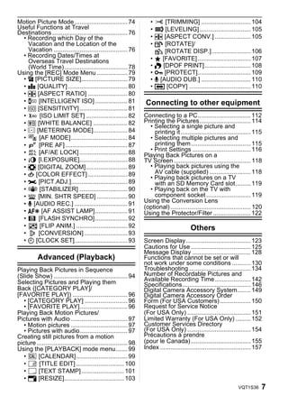 Motion Picture Mode ............................... 74                •     [TRIMMING] ............................. 104
Useful Functions at Travel                                            •     [LEVELING] .............................. 105
Destinations ............................................ 76
  • Recording which Day of the                                        • ? [ASPECT CONV.] ..................... 105
    Vacation and the Location of the                                  • N [ROTATE]/
    Vacation ........................................... 76             M [ROTATE DISP.]....................... 106
  • Recording Dates/Times at                                          • Ü [FAVORITE] ............................... 107
    Overseas Travel Destinations
    (World Time)..................................... 78              • O [DPOF PRINT]........................... 108
Using the [REC] Mode Menu .................. 79                       • P [PROTECT]............................... 109
  • @ [PICTURE SIZE]........................... 79                    • B [AUDIO DUB.] ............................. 110
  • A [QUALITY]................................... 80                 • S [COPY] .................................... 110
  • ? [ASPECT RATIO] ....................... 80
  •     [INTELLIGENT ISO] ................... 81                   Connecting to other equipment
  • > [SENSITIVITY] ............................ 81
  •      [ISO LIMIT SET] ........................ 82               Connecting to a PC............................... 112
  • = [WHITE BALANCE] .................... 82                      Printing the Pictures.............................. 114
                                                                     • Selecting a single picture and
  • C [METERING MODE].................... 84                           printing it ......................................... 115
  • AF [AF MODE]................................. 84                 • Selecting multiple pictures and
  •     [PRE AF] .................................... 87               printing them................................... 115
  •     [AF/AE LOCK] ............................ 88                 • Print Settings .................................. 116
                                                                   Playing Back Pictures on a
  •     [I.EXPOSURE]............................ 88                TV Screen ............................................. 118
  • ) [DIGITAL ZOOM] ........................ 89                     • Playing back pictures using the
  • H [COLOR EFFECT] ....................... 89                        AV cable (supplied) ........................ 118
                                                                     • Playing back pictures on a TV
  • I [PICT.ADJ.]................................. 89                  with an SD Memory Card slot......... 119
  •      [STABILIZER] ............................ 90                • Playing back on the TV with
  •     [MIN. SHTR SPEED] .................. 90                        component socket .......................... 119
  • B [AUDIO REC.] ............................... 91              Using the Conversion Lens
                                                                   (optional) ............................................... 120
  • F [AF ASSIST LAMP]................... 91                       Using the Protector/Filter ...................... 122
  •     [FLASH SYNCHRO] ................... 92
  •      [FLIP ANIM.] .............................. 92                                    Others
  •     [CONVERSION] ......................... 93
  • U [CLOCK SET]............................... 93                Screen Display...................................... 123
                                                                   Cautions for Use ................................... 125
                                                                   Message Display .................................. 128
          Advanced (Playback)                                      Functions that cannot be set or will
                                                                   not work under some conditions ........... 130
Playing Back Pictures in Sequence                                  Troubleshooting .................................... 134
(Slide Show) ........................................... 94        Number of Recordable Pictures and
Selecting Pictures and Playing them                                Available Recording Time ..................... 142
                                                                   Specifications........................................ 146
Back ([CATEGORY PLAY]/                                             Digital Camera Accessory System........ 149
[FAVORITE PLAY]) ................................ 96               Digital Camera Accessory Order
   • [CATEGORY PLAY] ......................... 96                  Form (For USA Customers) .................. 150
   • [FAVORITE PLAY]............................ 96                Request for Service Notice
Playing Back Motion Pictures/                                      (For USA Only) ..................................... 151
Pictures with Audio ................................. 97           Limited Warranty (For USA Only) ......... 152
   • Motion pictures ................................. 97          Customer Services Directory
   • Pictures with audio............................ 97            (For USA Only) ..................................... 154
Creating still pictures from a motion                              Précautions à prendre
picture ..................................................... 98   (pour le Canada) ................................... 155
Using the [PLAYBACK] mode menu....... 99                           Index ..................................................... 157
   • CAL [CALENDAR].............................. 99
   •     [TITLE EDIT] ............................ 100
   •     [TEXT STAMP] ......................... 101
   • Q [RESIZE]................................... 103
                                                                                                                     VQT1S36     7
 