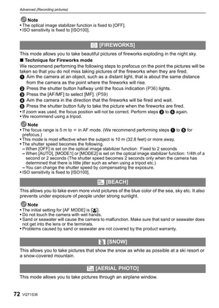 Advanced (Recording pictures)


     Note
 • The optical image stabilizer function is fixed to [OFF].
 • ISO sensitivity is fixed to [ISO100].


                                          4 [FIREWORKS]
 This mode allows you to take beautiful pictures of fireworks exploding in the night sky.
 ∫ Technique for Fireworks mode
 We recommend performing the following steps to prefocus on the point the pictures will be
 taken so that you do not miss taking pictures of the fireworks when they are fired.
 1 Aim the camera at an object, such as a distant light, that is about the same distance
      from the camera as the point where the fireworks will rise.
 2 Press the shutter button halfway until the focus indication (P36) lights.
 3 Press the [AF/MF] to select [MF]. (P59)
 4 Aim the camera in the direction that the fireworks will be fired and wait.
 5 Press the shutter button fully to take the picture when the fireworks are fired.
 • If zoom was used, the focus position will not be correct. Perform steps 2 to 5 again.
 • We recommend using a tripod.
     Note
 • The focus range is 5 m to ¶ in AF mode. (We recommend performing steps 1 to 5 for
     prefocus.)
 • This mode is most effective when the subject is 10 m (32.8 feet) or more away.
 • The shutter speed becomes the following.
   – When [OFF] is set on the optical image stabilizer function: Fixed to 2 seconds
   – When [AUTO], [MODE1] or [MODE2] is set on the optical image stabilizer function: 1/4th of a
     second or 2 seconds (The shutter speed becomes 2 seconds only when the camera has
     determined that there is little jitter such as when using a tripod etc.)
   – You can change the shutter speed by compensating the exposure.
 • ISO sensitivity is fixed to [ISO100].

                                               6 [BEACH]
 This allows you to take even more vivid pictures of the blue color of the sea, sky etc. It also
 prevents under exposure of people under strong sunlight.
     Note
 • The initial setting for [AF MODE] is [š].
 • Do not touch the camera with wet hands.
 • Sand or seawater will cause the camera to malfunction. Make sure that sand or seawater does
     not get into the lens or the terminals.
 • Problems caused by sand or seawater are not covered by the product warranty.

                                               8 [SNOW]
 This allows you to take pictures that show the snow as white as possible at a ski resort or
 a snow-covered mountain.

                                        7 [AERIAL PHOTO]
 This mode allows you to take pictures through an airplane window.


72   VQT1S36
 