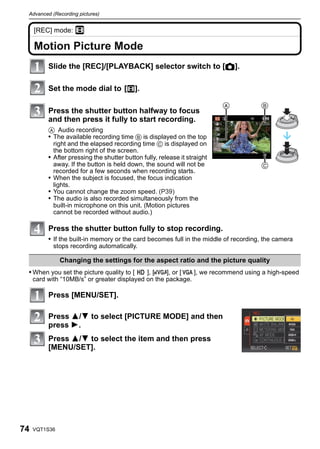 Advanced (Recording pictures)


     [REC] mode: n
     Advanced (Recording pictures)


     Motion Picture Mode
                Slide the [REC]/[PLAYBACK] selector switch to [!].

                Set the mode dial to [n].

                Press the shutter button halfway to focus
                and then press it fully to start recording.
                A Audio recording
                • The available recording time B is displayed on the top
                  right and the elapsed recording time C is displayed on
                  the bottom right of the screen.
                • After pressing the shutter button fully, release it straight
                  away. If the button is held down, the sound will not be
                  recorded for a few seconds when recording starts.
                • When the subject is focused, the focus indication
                  lights.
                • You cannot change the zoom speed. (P39)
                • The audio is also recorded simultaneously from the
                  built-in microphone on this unit. (Motion pictures
                  cannot be recorded without audio.)

                Press the shutter button fully to stop recording.
                • If the built-in memory or the card becomes full in the middle of recording, the camera
                     stops recording automatically.

                          Changing the settings for the aspect ratio and the picture quality
 • When you set the picture quality to [     ], [   ], or [  ], we recommend using a high-speed
     card with “10MB/s” or greater displayed on the package.

                Press [MENU/SET].

                Press 3/4 to select [PICTURE MODE] and then
                press 1.
                Press 3/4 to select the item and then press
                [MENU/SET].




74   VQT1S36
 