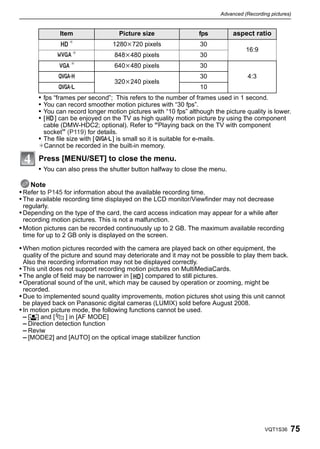 Advanced (Recording pictures)


              Item                  Picture size                 fps          aspect ratio
                  ¢              1280k720 pixels                 30
                   ¢
                                                                                   16:9
                                  848k480 pixels                 30
                  ¢               640k480 pixels                 30
                                                                 30                 4:3
                                  320k240 pixels
                                                                 10
       • fps “frames per second”; This refers to the number of frames used in 1 second.
       • You can record smoother motion pictures with “30 fps”.
       • You can record longer motion pictures with “10 fps” although the picture quality is lower.
       • [ ] can be enjoyed on the TV as high quality motion picture by using the component
         cable (DMW-HDC2; optional). Refer to “Playing back on the TV with component
         socket” (P119) for details.
       • The file size with [     ] is small so it is suitable for e-mails.
       ¢Cannot be recorded in the built-in memory.

       Press [MENU/SET] to close the menu.
       • You can also press the shutter button halfway to close the menu.

    Note
• Refer to P145 for information about the available recording time.
• The available recording time displayed on the LCD monitor/Viewfinder may not decrease
 regularly.
• Depending on the type of the card, the card access indication may appear for a while after
 recording motion pictures. This is not a malfunction.
• Motion pictures can be recorded continuously up to 2 GB. The maximum available recording
 time for up to 2 GB only is displayed on the screen.

• When motion pictures recorded with the camera are played back on other equipment, the
  quality of the picture and sound may deteriorate and it may not be possible to play them back.
  Also the recording information may not be displayed correctly.
• This unit does not support recording motion pictures on MultiMediaCards.
• The angle of field may be narrower in [ ] compared to still pictures.
• Operational sound of the unit, which may be caused by operation or zooming, might be
  recorded.
• Due to implemented sound quality improvements, motion pictures shot using this unit cannot
  be played back on Panasonic digital cameras (LUMIX) sold before August 2008.
• In motion picture mode, the following functions cannot be used.
  – [š] and [      ] in [AF MODE]
  – Direction detection function
  – Reviw
  – [MODE2] and [AUTO] on the optical image stabilizer function




                                                                                           VQT1S36   75
 