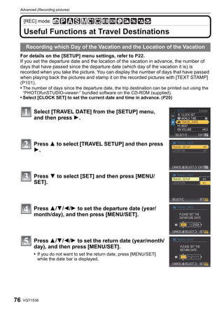 Advanced (Recording pictures)


     [REC] mode:

     Useful Functions at Travel Destinations
      Recording which Day of the Vacation and the Location of the Vacation
 For details on the [SETUP] menu settings, refer to P22.
 If you set the departure date and the location of the vacation in advance, the number of
 days that have passed since the departure date (which day of the vacation it is) is
 recorded when you take the picture. You can display the number of days that have passed
 when playing back the pictures and stamp it on the recorded pictures with [TEXT STAMP]
 (P101).
 • The number of days since the departure date, the trip destination can be printed out using the
     “PHOTOfunSTUDIO-viewer-” bundled software on the CD-ROM (supplied).
 • Select [CLOCK SET] to set the current date and time in advance. (P20)


         Select [TRAVEL DATE] from the [SETUP] menu,
         and then press 1.



         Press 3 to select [TRAVEL SETUP] and then press
         1.



         Press 4 to select [SET] and then press [MENU/
         SET].



         Press 3/4/2/1 to set the departure date (year/
         month/day), and then press [MENU/SET].



         Press 3/4/2/1 to set the return date (year/month/
         day), and then press [MENU/SET].
         • If you do not want to set the return date, press [MENU/SET]
           while the date bar is displayed.




76   VQT1S36
 