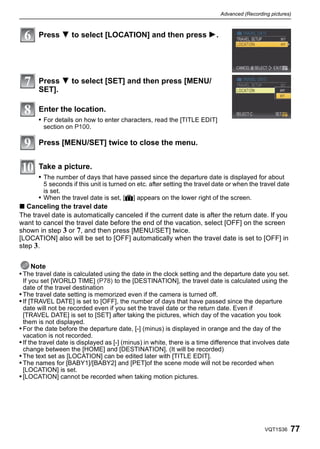 Advanced (Recording pictures)



       Press 4 to select [LOCATION] and then press 1.




       Press 4 to select [SET] and then press [MENU/
       SET].

       Enter the location.
       • For details on how to enter characters, read the [TITLE EDIT]
         section on P100.

       Press [MENU/SET] twice to close the menu.


       Take a picture.
       • The number of days that have passed since the departure date is displayed for about
         5 seconds if this unit is turned on etc. after setting the travel date or when the travel date
         is set.
       • When the travel date is set, [—] appears on the lower right of the screen.
∫ Canceling the travel date
The travel date is automatically canceled if the current date is after the return date. If you
want to cancel the travel date before the end of the vacation, select [OFF] on the screen
shown in step 3 or 7, and then press [MENU/SET] twice.
[LOCATION] also will be set to [OFF] automatically when the travel date is set to [OFF] in
step 3.


    Note
• The travel date is calculated using the date in the clock setting and the departure date you set.
  If you set [WORLD TIME] (P78) to the [DESTINATION], the travel date is calculated using the
  date of the travel destination
• The travel date setting is memorized even if the camera is turned off.
• If [TRAVEL DATE] is set to [OFF], the number of days that have passed since the departure
  date will not be recorded even if you set the travel date or the return date. Even if
  [TRAVEL DATE] is set to [SET] after taking the pictures, which day of the vacation you took
  them is not displayed.
• For the date before the departure date, [-] (minus) is displayed in orange and the day of the
  vacation is not recorded.
• If the travel date is displayed as [-] (minus) in white, there is a time difference that involves date
  change between the [HOME] and [DESTINATION]. (It will be recorded)
• The text set as [LOCATION] can be edited later with [TITLE EDIT].
• The names for [BABY1]/[BABY2] and [PET]of the scene mode will not be recorded when
  [LOCATION] is set.
• [LOCATION] cannot be recorded when taking motion pictures.




                                                                                               VQT1S36     77
 