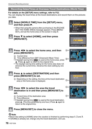 Advanced (Recording pictures)


      Recording Dates/Times at Overseas Travel Destinations (World Time)
 For details on the [SETUP] menu settings, refer to P22.
 You can display the local times at the travel destinations and record them on the pictures
 you take.

         Select [WORLD TIME] from the [SETUP] menu,
         and then press 1.
         • When first using the camera after purchasing it, the [PLEASE
           SET THE HOME AREA] message appears. Press [MENU/
           SET], and set the home area on the screen in step 3.

         Press 4 to select [HOME], and then press
         [MENU/SET].




         Press 2/1 to select the home area, and then                       A
         press [MENU/SET].
         A Current time
         B Time difference from GMT (Greenwich Mean Time)               B
         • If daylight saving time [  ] is used at the home area, press
           3. Press 3 again to return to the original time.
         • The daylight saving time setting for the home area does not
           advance the current time. Advance the clock setting by one
           hour.


         Press 3 to select [DESTINATION] and then
         press [MENU/SET] to set.
         C Depending on the setting, the time at the travel destination
           area or the home area is displayed.                          C


                                                                           D
         Press 2/1 to select the area the travel
         destination is in and then press [MENU/SET] to
         set.
         D Current time of the destination area                              E
         E Time difference
         • If daylight saving time [    ] is used at the travel destination,
           press 3. (The time advances by one hour.) Press 3 again to
           return to the original time.

         Press [MENU/SET] to close the menu.

       Note
 • Return the setting to [HOME] when the vacation is finished by performing steps 1, 2 and 3.
 • If [HOME] is already set, change only the travel destination, and use.

78   VQT1S36
 