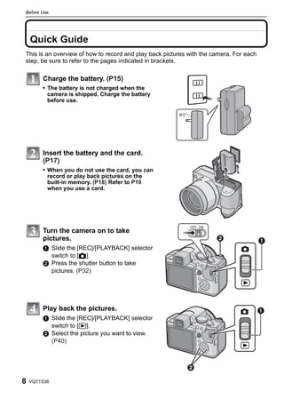 Before Use



    Before Use


    Quick Guide
This is an overview of how to record and play back pictures with the camera. For each
step, be sure to refer to the pages indicated in brackets.

                 Charge the battery. (P15)
                 • The battery is not charged when the
                  camera is shipped. Charge the battery
                  before use.




                 Insert the battery and the card.
                 (P17)
                 • When you do not use the card, you can
                  record or play back pictures on the
                  built-in memory. (P18) Refer to P19
                  when you use a card.




                                                            OFF ON
                 Turn the camera on to take
                 pictures.                                                             
                 1 Slide the [REC]/[PLAYBACK] selector
                   switch to [!].
                 2 Press the shutter button to take
                   pictures. (P32)




                 Play back the pictures.                                                
                 1 Slide the [REC]/[PLAYBACK] selector
                   switch to [(].
                 2 Select the picture you want to view.
                   (P40)



                                                           

8   VQT1S36
 
