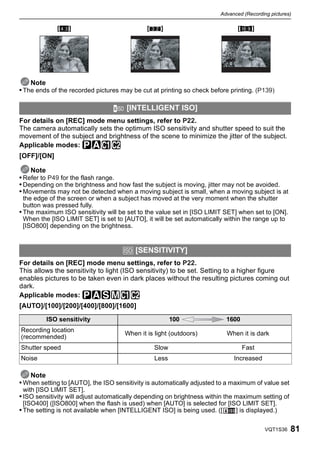 Advanced (Recording pictures)

             [X]                             [Y]                               [W]




    Note
• The ends of the recorded pictures may be cut at printing so check before printing. (P139)

                                      [INTELLIGENT ISO]
For details on [REC] mode menu settings, refer to P22.
The camera automatically sets the optimum ISO sensitivity and shutter speed to suit the
movement of the subject and brightness of the scene to minimize the jitter of the subject.
Applicable modes: ³±
[OFF]/[ON]

    Note
• Refer to P49 for the flash range.
• Depending on the brightness and how fast the subject is moving, jitter may not be avoided.
• Movements may not be detected when a moving subject is small, when a moving subject is at
  the edge of the screen or when a subject has moved at the very moment when the shutter
  button was pressed fully.
• The maximum ISO sensitivity will be set to the value set in [ISO LIMIT SET] when set to [ON].
  When the [ISO LIMIT SET] is set to [AUTO], it will be set automatically within the range up to
  [ISO800] depending on the brightness.


                                     > [SENSITIVITY]
For details on [REC] mode menu settings, refer to P22.
This allows the sensitivity to light (ISO sensitivity) to be set. Setting to a higher figure
enables pictures to be taken even in dark places without the resulting pictures coming out
dark.
Applicable modes: ³±´²
[AUTO]/[100]/[200]/[400]/[800]/[1600]
         ISO sensitivity                               100                1600
Recording location
                                     When it is light (outdoors)          When it is dark
(recommended)
Shutter speed                                   Slow                             Fast
Noise                                           Less                         Increased

   Note
• When setting to [AUTO], the ISO sensitivity is automatically adjusted to a maximum of value set
 with [ISO LIMIT SET].
• ISO sensitivity will adjust automatically depending on brightness within the maximum setting of
 [ISO400] ([ISO800] when the flash is used) when [AUTO] is selected for [ISO LIMIT SET].
• The setting is not available when [INTELLIGENT ISO] is being used. ([    ] is displayed.)

                                                                                          VQT1S36   81
 