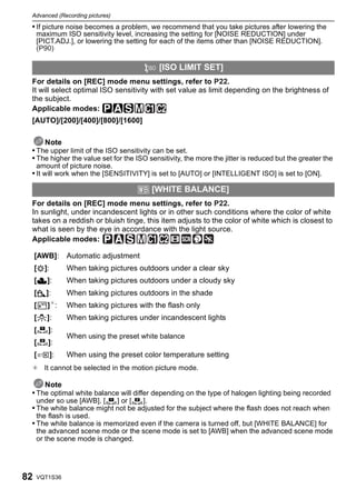 Advanced (Recording pictures)

 • If picture noise becomes a problem, we recommend that you take pictures after lowering the
     maximum ISO sensitivity level, increasing the setting for [NOISE REDUCTION] under
     [PICT.ADJ.], or lowering the setting for each of the items other than [NOISE REDUCTION].
     (P90)

                                                       [ISO LIMIT SET]
 For details on [REC] mode menu settings, refer to P22.
 It will select optimal ISO sensitivity with set value as limit depending on the brightness of
 the subject.
 Applicable modes: ³±´²
 [AUTO]/[200]/[400]/[800]/[1600]

     Note
 • The upper limit of the ISO sensitivity can be set.
 • The higher the value set for the ISO sensitivity, the more the jitter is reduced but the greater the
     amount of picture noise.
 • It will work when the [SENSITIVITY] is set to [AUTO] or [INTELLIGENT ISO] is set to [ON].

                                              = [WHITE BALANCE]
 For details on [REC] mode menu settings, refer to P22.
 In sunlight, under incandescent lights or in other such conditions where the color of white
 takes on a reddish or bluish tinge, this item adjusts to the color of white which is closest to
 what is seen by the eye in accordance with the light source.
 Applicable modes:

     [AWB]: Automatic adjustment
     [V]:           When taking pictures outdoors under a clear sky
     [Ð]:           When taking pictures outdoors under a cloudy sky
     [î]:           When taking pictures outdoors in the shade
     [       ] ¢:   When taking pictures with the flash only
     [Ñ]:           When taking pictures under incandescent lights
     [   1
             ]:
                    When using the preset white balance
     [   2
             ]:
     [       ]:     When using the preset color temperature setting
 ¢ It cannot be selected in the motion picture mode.

     Note
 • The optimal white balance will differ depending on the type of halogen lighting being recorded
     under so use [AWB], [       1
                                     ] or [   2
                                                  ].
 • The white balance might not be adjusted for the subject where the flash does not reach when
     the flash is used.
 • The white balance is memorized even if the camera is turned off, but [WHITE BALANCE] for
     the advanced scene mode or the scene mode is set to [AWB] when the advanced scene mode
     or the scene mode is changed.




82   VQT1S36
 