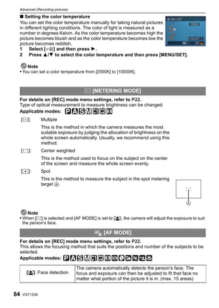 Advanced (Recording pictures)

 ∫ Setting the color temperature
 You can set the color temperature manually for taking natural pictures
 in different lighting conditions. The color of light is measured as a
 number in degrees Kelvin. As the color temperature becomes high the
 picture becomes bluish and as the color temperature becomes low the
 picture becomes reddish.
 1 Select [         ] and then press 1.
 2 Press 3/4 to select the color temperature and then press [MENU/SET].

     Note
 • You can set a color temperature from [2500K] to [10000K].



                                         C [METERING MODE]
 For details on [REC] mode menu settings, refer to P22.
 Type of optical measurement to measure brightness can be changed.
 Applicable modes:
     [C]:          Multiple
                   This is the method in which the camera measures the most
                   suitable exposure by judging the allocation of brightness on the
                   whole screen automatically. Usually, we recommend using this
                   method.
     [      ]:     Center weighted
                   This is the method used to focus on the subject on the center
                   of the screen and measure the whole screen evenly.
     [Ù]:          Spot
                   This is the method to measure the subject in the spot metering
                   target A.




    Note
 • When [C] is selected and [AF MODE] is set to [š], the camera will adjust the exposure to suit
         the person’s face.

                                              AF   [AF MODE]
 For details on [REC] mode menu settings, refer to P22.
 This allows the focusing method that suits the positions and number of the subjects to be
 selected.
 Applicable modes:

                                     The camera automatically detects the person’s face. The
           [š]: Face detection       focus and exposure can then be adjusted to fit that face no
                                     matter what portion of the picture it is in. (max. 15 areas)


84       VQT1S36
 