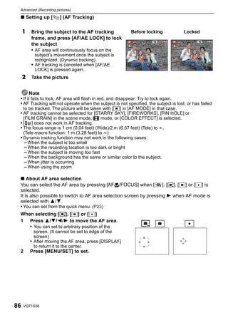 Advanced (Recording pictures)

 ∫ Setting up [        ] (AF Tracking)


     1   Bring the subject to the AF tracking             Before locking              Locked
         frame, and press [AF/AE LOCK] to lock
         the subject
         • AF area will continuously focus on the
           subject's movement once the subject is
           recognized. (Dynamic tracking)
         • AF tracking is canceled when [AF/AE
           LOCK] is pressed again.
     2   Take the picture


        Note
 • If it fails to lock, AF area will flash in red, and disappear. Try to lock again.
 • AF Tracking will not operate when the subject is not specified, the subject is lost, or has failed
   to be tracked. The picture will be taken with [Ø] in [AF MODE] in that case.
 • AF tracking cannot be selected for [STARRY SKY], [FIREWORKS], [PIN HOLE] or
     [FILM GRAIN] in the scene mode, $ mode, or [COLOR EFFECT] is selected.
 • [ ] does not work in AF tracking.
 • The focus range is 1 cm (0.04 feet) (Wide)/2 m (6.57 feet) (Tele) to ¶.
     (Tele-macro function: 1 m (3.28 feet) to ¶)
 • Dynamic tracking function may not work in the following cases:
   – When the subject is too small
   – When the recording location is too dark or bright
   – When the subject is moving too fast
   – When the background has the same or similar color to the subject.
   – When jitter is occurring
   – When using the zoom

 ∫ About AF area selection
 You can select the AF area by pressing [AF#/FOCUS] when [           ], [ƒ], [Ø] or [Ù] is
 selected.
 It is also possible to switch to AF area selection screen by pressing 1 when AF mode is
 selected with 3/4.
 • You can set from the quick menu. (P23)
 When selecting [ƒ], [Ø] or [Ù]
 1 Press 3/4/2/1 to move the AF area.
    • You can set to arbitrary position of the
                                                               ƒ Ø                    Ù
           screen. (It cannot be set to edge of the
           screen)
         • After moving the AF area, press [DISPLAY]
           to return it to the center.
 2       Press [MENU/SET] to set.




86   VQT1S36
 