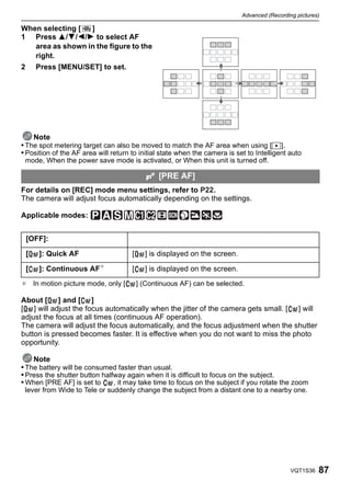 Advanced (Recording pictures)

When selecting [  ]
1 Press 3/4/2/1 to select AF
   area as shown in the figure to the
   right.
2       Press [MENU/SET] to set.




    Note
• The spot metering target can also be moved to match the AF area when using [Ù].
• Position of the AF area will return to initial state when the camera is set to Intelligent auto
 mode, When the power save mode is activated, or When this unit is turned off.

                                                 [PRE AF]
For details on [REC] mode menu settings, refer to P22.
The camera will adjust focus automatically depending on the settings.

Applicable modes:


    [OFF]:

    [   ]: Quick AF                   [     ] is displayed on the screen.

    [   ]: Continuous   AF¢           [     ] is displayed on the screen.
¢ In motion picture mode, only [          ] (Continuous AF) can be selected.

About [ ] and [ ]
[ ] will adjust the focus automatically when the jitter of the camera gets small. [ ] will
adjust the focus at all times (continuous AF operation).
The camera will adjust the focus automatically, and the focus adjustment when the shutter
button is pressed becomes faster. It is effective when you do not want to miss the photo
opportunity.

    Note
• The battery will be consumed faster than usual.
• Press the shutter button halfway again when it is difficult to focus on the subject.
• When [PRE AF] is set to      , it may take time to focus on the subject if you rotate the zoom
 lever from Wide to Tele or suddenly change the subject from a distant one to a nearby one.




                                                                                              VQT1S36   87
 