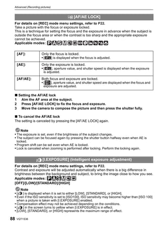 Advanced (Recording pictures)


                                            [AF/AE LOCK]
 For details on [REC] mode menu settings, refer to P22.
 Take a picture with the focus or exposure locked.
 This is a technique for setting the focus and the exposure in advance when the subject is
 outside the focus area or when the contrast is too sharp and the appropriate exposure
 cannot be achieved.
 Applicable modes:


     [AF ]:           Only the focus is locked.
                      •[    ] is displayed when the focus is adjusted.

     [AE]:            Only the exposure is locked.
                      •[    ], aperture value, and shutter speed is displayed when the exposure
                        is adjusted.

     [AF/AE]:         Both focus and exposure are locked.
                      •[    ], aperture value, and shutter speed are displayed when the focus and
                        exposure are adjusted.

 ∫ Setting the AF/AE lock
 1 Aim the AF area at the subject.
 2 Press [AF/AE LOCK] to fix the focus and exposure.
 3 Move the camera to compose the picture and then press the shutter fully.

 ∫ To cancel the AF/AE lock
 The setting is canceled by pressing the [AF/AE LOCK] again.

     Note
 • The exposure is set, even if the brightness of the subject changes.
 • The subject can be focused again by pressing the shutter button halfway even when AE is
     locked.
 • Program shift can be set even when AE is locked.
 • Lock is canceled when zooming is performed after locking. Perform the locking again.


                       [I.EXPOSURE] (Intelligent exposure adjustment)
 For details on [REC] mode menu settings, refer to P22.
 Contrast and exposure will be adjusted automatically when there is a big difference in
 brightness between the background and subject, to bring the image close to how you see.
 Applicable modes: ³±´²
 [OFF]/[LOW]/[STANDARD]/[HIGH]
     Note
 •[   ] is displayed when it is set to either [LOW], [STANDARD], or [HIGH].
 • Even if the ISO sensitivity is set to [ISO100], ISO sensitivity may become higher than [ISO 100]
     when a picture is taken with [I.EXPOSURE] enabled.
 • Compensation effect may not be achieved depending on the conditions.
 •[   ] in the screen turns to yellow when [I.EXPOSURE] is in effect.
 • [LOW], [STANDARD], or [HIGH] represents the maximum range of effect.

88   VQT1S36
 