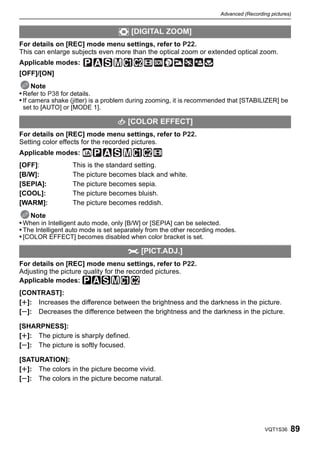 Advanced (Recording pictures)


                                   ) [DIGITAL ZOOM]
For details on [REC] mode menu settings, refer to P22.
This can enlarge subjects even more than the optical zoom or extended optical zoom.
Applicable modes:
[OFF]/[ON]
      Note
• Refer to P38 for details.
• If camera shake (jitter) is a problem during zooming, it is recommended that [STABILIZER] be
 set to [AUTO] or [MODE 1].

                                  H [COLOR EFFECT]
For details on [REC] mode menu settings, refer to P22.
Setting color effects for the recorded pictures.
Applicable modes:
[OFF]:            This is the standard setting.
[B/W]:            The picture becomes black and white.
[SEPIA]:          The picture becomes sepia.
[COOL]:           The picture becomes bluish.
[WARM]:           The picture becomes reddish.
    Note
• When in Intelligent auto mode, only [B/W] or [SEPIA] can be selected.
• The Intelligent auto mode is set separately from the other recording modes.
• [COLOR EFFECT] becomes disabled when color bracket is set.

                                      I [PICT.ADJ.]
For details on [REC] mode menu settings, refer to P22.
Adjusting the picture quality for the recorded pictures.
Applicable modes: ³±´²
[CONTRAST]:
[r]: Increases the difference between the brightness and the darkness in the picture.
[s]: Decreases the difference between the brightness and the darkness in the picture.

[SHARPNESS]:
[r]: The picture is sharply defined.
[s]: The picture is softly focused.

[SATURATION]:
[r]: The colors in the picture become vivid.
[s]: The colors in the picture become natural.




                                                                                         VQT1S36   89
 