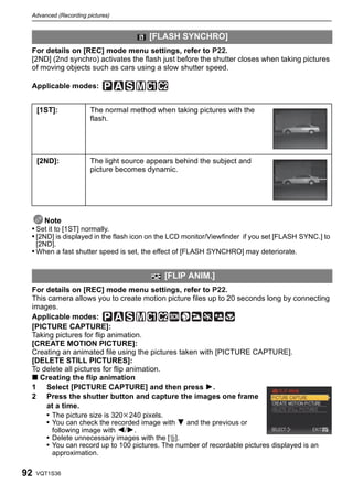 Advanced (Recording pictures)


                                       [FLASH SYNCHRO]
 For details on [REC] mode menu settings, refer to P22.
 [2ND] (2nd synchro) activates the flash just before the shutter closes when taking pictures
 of moving objects such as cars using a slow shutter speed.

 Applicable modes:


     [1ST]:           The normal method when taking pictures with the
                      flash.




     [2ND]:           The light source appears behind the subject and
                      picture becomes dynamic.




      Note
 • Set it to [1ST] normally.
 • [2ND] is displayed in the flash icon on the LCD monitor/Viewfinder if you set [FLASH SYNC.] to
     [2ND].
 • When a fast shutter speed is set, the effect of [FLASH SYNCHRO] may deteriorate.


                                           [FLIP ANIM.]
 For details on [REC] mode menu settings, refer to P22.
 This camera allows you to create motion picture files up to 20 seconds long by connecting
 images.
 Applicable modes:
 [PICTURE CAPTURE]:
 Taking pictures for flip animation.
 [CREATE MOTION PICTURE]:
 Creating an animated file using the pictures taken with [PICTURE CAPTURE].
 [DELETE STILL PICTURES]:
 To delete all pictures for flip animation.
 ∫ Creating the flip animation
 1 Select [PICTURE CAPTURE] and then press 1.
 2 Press the shutter button and capture the images one frame
     at a time.
     • The picture size is 320k240 pixels.
     • You can check the recorded image with 4 and the previous or
       following image with 2/1.
     • Delete unnecessary images with the [‚].
     • You can record up to 100 pictures. The number of recordable pictures displayed is an
         approximation.

92   VQT1S36
 