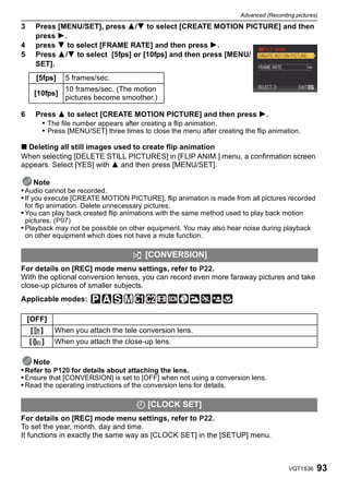 Advanced (Recording pictures)

3       Press [MENU/SET], press 3/4 to select [CREATE MOTION PICTURE] and then
        press 1.
4       press 4 to select [FRAME RATE] and then press 1.
5       Press 3/4 to select [5fps] or [10fps] and then press [MENU/
        SET].
        [5fps]      5 frames/sec.
                    10 frames/sec. (The motion
        [10fps]
                    pictures become smoother.)

6       Press 3 to select [CREATE MOTION PICTURE] and then press 1.
          • The file number appears after creating a flip animation.
          • Press [MENU/SET] three times to close the menu after creating the flip animation.

∫ Deleting all still images used to create flip animation
When selecting [DELETE STILL PICTURES] in [FLIP ANIM.] menu, a confirmation screen
appears. Select [YES] with 3 and then press [MENU/SET].

      Note
• Audio cannot be recorded.
• If you execute [CREATE MOTION PICTURE], flip animation is made from all pictures recorded
 for flip animation. Delete unnecessary pictures.
• You can play back created flip animations with the same method used to play back motion
 pictures. (P97)
• Playback may not be possible on other equipment. You may also hear noise during playback
 on other equipment which does not have a mute function.

                                           [CONVERSION]
For details on [REC] mode menu settings, refer to P22.
With the optional conversion lenses, you can record even more faraway pictures and take
close-up pictures of smaller subjects.
Applicable modes:

    [OFF]
    [        ]   When you attach the tele conversion lens.
    [    C   ]   When you attach the close-up lens.

    Note
• Refer to P120 for details about attaching the lens.
• Ensure that [CONVERSION] is set to [OFF] when not using a conversion lens.
• Read the operating instructions of the conversion lens for details.

                                         U [CLOCK SET]
For details on [REC] mode menu settings, refer to P22.
To set the year, month, day and time.
It functions in exactly the same way as [CLOCK SET] in the [SETUP] menu.



                                                                                           VQT1S36   93
 