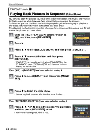 Advanced (Playback)


     [PLAYBACK] mode: ¸
     Advanced (Playback)


     Playing Back Pictures in Sequence (Slide Show)
 You can play back the pictures you have taken in synchronisation with music, and you can
 do this in sequence while leaving a fixed interval between each of the pictures.
 Furthermore, you can play back the pictures grouped together by category or play back
 only those pictures you have set as favorites as a slide show.
 This playback method is recommended when you have connected the camera to a TV set
 to view the pictures you have taken.

                Slide the [REC]/[PLAYBACK] selector switch to
                [(], and then press [MENU/SET].

                Press 1.

                Press 3/4 to select [SLIDE SHOW], and then press [MENU/SET].

                Press 3/4 to select the item and then press
                [MENU/SET].
                • [FAVORITE] can be selected only when [FAVORITE] on the
                    [PLAYBACK] menu (P107) is at [ON] and there are pictures
                    already set as favorites.

 When [ALL] or [FAVORITE] has been selected in step 4

                Press 3 to select [START] and then press [MENU/
                SET].




                Press 4 to finish the slide show.
                • Normal playback resumes after the slide show finishes.


 When [CATEGORY SELECTION] has been selected in step 4

                Press 3/4/2/1 to select the category to play back
                and then press [MENU/SET] to set.
                • For details on categories, refer to P96.




94   VQT1S36
 