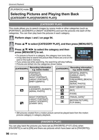 Advanced (Playback)


     [PLAYBACK] mode: ¸

     Selecting Pictures and Playing them Back
     ([CATEGORY PLAY]/[FAVORITE PLAY])

                                        [CATEGORY PLAY]
 This mode allows you to search images by scene mode or other categories (such as
 [PORTRAIT], [SCENERY] or [NIGHT SCENERY]) and sort the pictures into each of the
 categories. You can then play back the pictures in each category.

         Perform steps 1 and 2 on page 94.

         Press 3/4 to select [CATEGORY PLAY], and then press [MENU/SET].

         Press 3/4/2/1 to select the category and then
         press [MENU/SET] to set.
         • If a picture is found in a category, the category icon turns blue.
         • It may take time to search the picture files if there are a lot on the
           card or the built-in memory.
         • If you press [‚] while searching, the searching will stop halfway.
         • Pictures are sorted into the categories shown below.
                           Recording information                              Recording information
          [CATEGORY]                                        [CATEGORY]
                             e.g. scene modes                                   e.g. scene modes
                          [PORTRAIT],                                        [SPORTS], [PARTY],
                          [i-PORTRAIT],                                      [CANDLE LIGHT],
                          [NIGHT PORTRAIT],                                  [PANNING],
               *          [i-NIGHT PORTRAIT],                                [FIREWORKS], [BEACH],
                          [BABY1]/[BABY2]                                    [SNOW],
                                                                             [AERIAL PHOTO]
                          [SCENERY],                              Î          [BABY1]/[BABY2]
                          [i-SCENERY], [SUNSET],
               ,          [AERIAL PHOTO]                          í          [PET]
                                                                  1          [FOOD]
                          [NIGHT PORTRAIT],                                  [TRAVEL DATE]¢
                          [i-NIGHT PORTRAIT],
                                                                             [MOTION PICTURE],
                          [i-NIGHT SCENERY],                      Í          [FLIP ANIM.]
               .          [STARRY SKY]



         • Still pictures created from a motion picture cannot be played back from the motion
           pictures category in category playback.


                                          [FAVORITE PLAY]
 You can play back the pictures you have set as [FAVORITE] (P107) (Only when
 [FAVORITE] is set to [ON] and there are pictures which have been set to [FAVORITE]).

96   VQT1S36
 