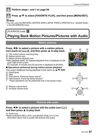 Advanced (Playback)


       Perform steps 1 and 2 on page 94.

       Press 3/4 to select [FAVORITE PLAY], and then press [MENU/SET].

    Note
• You can use only [ROTATE], [ROTATE DISP.], [DPOF PRINT], [PROTECT] or [AUDIO DUB.]
 in the [PLAYBACK] menu.


 [PLAYBACK] mode: ¸

 Playing Back Motion Pictures/Pictures with Audio
                                      Motion pictures

Press 2/1 to select a picture with a motion picture                          C             B        A
icon (such as [   ]), and then press 3 to play back.
A The motion picture recording time
B Motion picture icon
C Motion picture playback icon
• After playback starts, the elapsed playback time is displayed on the
  upper right of the screen.
  For example, 8 minutes and 30 seconds is displayed as [8m30s].
∫ Operations performed during motion picture playback
The cursor displayed during playback is the same as 3/4/2/1.
A   Play/Pause
B   Stop
C   Fast rewind, Frame-by-frame rewind¢
D   Fast forward, Frame-by-frame forward¢
¢   These operations can be performed only in the pause mode.

E Reduce volume level
F Increase volume level




                                    Pictures with audio

Press 2/1 to select a picture with the audio icon [                      ]       A
and then press 3 to play back.
A Audio icon
• Refer to [AUDIO REC.] (P91) and [AUDIO DUB.] (P110) for
  information about how to create still pictures with audio.




                                                                                             VQT1S36    97
 